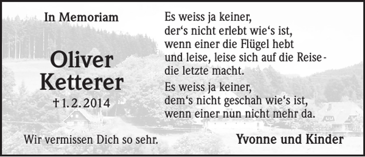 <p>In Memoriam</p><p>Oliver<br />Ketterer<br />† 1. 2. 2014</p><p>Wir vermissen Dich so sehr.</p><p>Es weiss ja keiner,<br />der‘s nicht erlebt wie‘s ist,<br />wenn einer die Flügel hebt<br />und leise, leise sich auf die Reise die letzte macht.<br />Es weiss ja keiner,<br />dem‘s nicht geschah wie‘s ist,<br />wenn einer nun nicht mehr da.</p><p>Yvonne und Kinder</p>