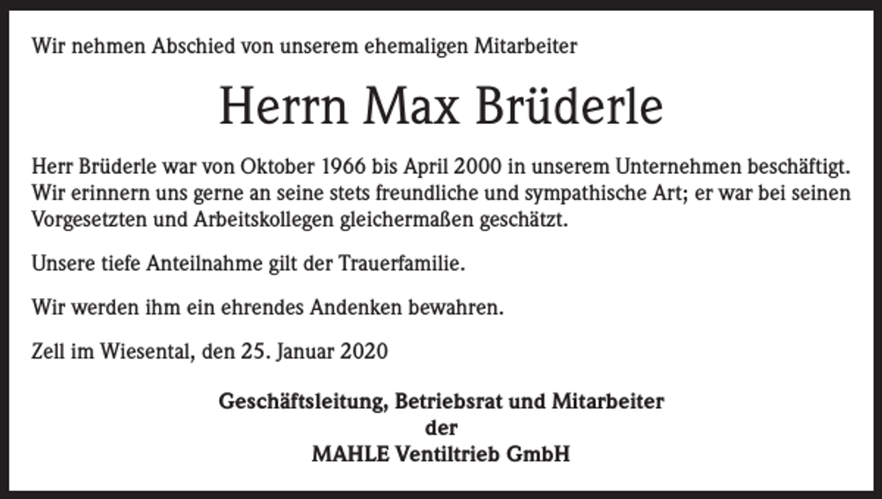 <p>Wir nehmen Abschied von unserem ehemaligen Mitarbeiter</p><p>Herrn Max Brüderle<br />Herr Brüderle war von Oktober 1966 bis April 2000 in unserem Unternehmen beschäftigt.<br />Wir erinnern uns gerne an seine stets freundliche und sympathische Art; er war bei seinen<br />Vorgesetzten und Arbeitskollegen gleichermaßen geschätzt.<br />Unsere tiefe Anteilnahme gilt der Trauerfamilie.<br />Wir werden ihm ein ehrendes Andenken bewahren.<br />Zell im Wiesental, den 25. Januar 2020<br />Geschäftsleitung, Betriebsrat und Mitarbeiter<br />der<br />MAHLE Ventiltrieb GmbH</p>