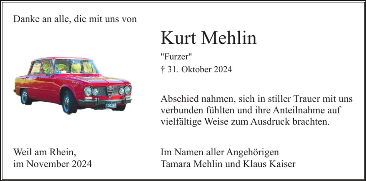 <p>Danke an alle, die mit uns von</p><p>Kurt Mehlin<br />"Furzer"<br />† 31. Oktober 2024</p><p>Abschied nahmen, sich in stiller Trauer mit uns<br />verbunden fühlten und ihre Anteilnahme auf<br />vielfältige Weise zum Ausdruck brachten.<br />Weil am Rhein,<br />im November 2024</p><p>Im Namen aller Angehörigen<br />Tamara Mehlin und Klaus Kaiser</p>