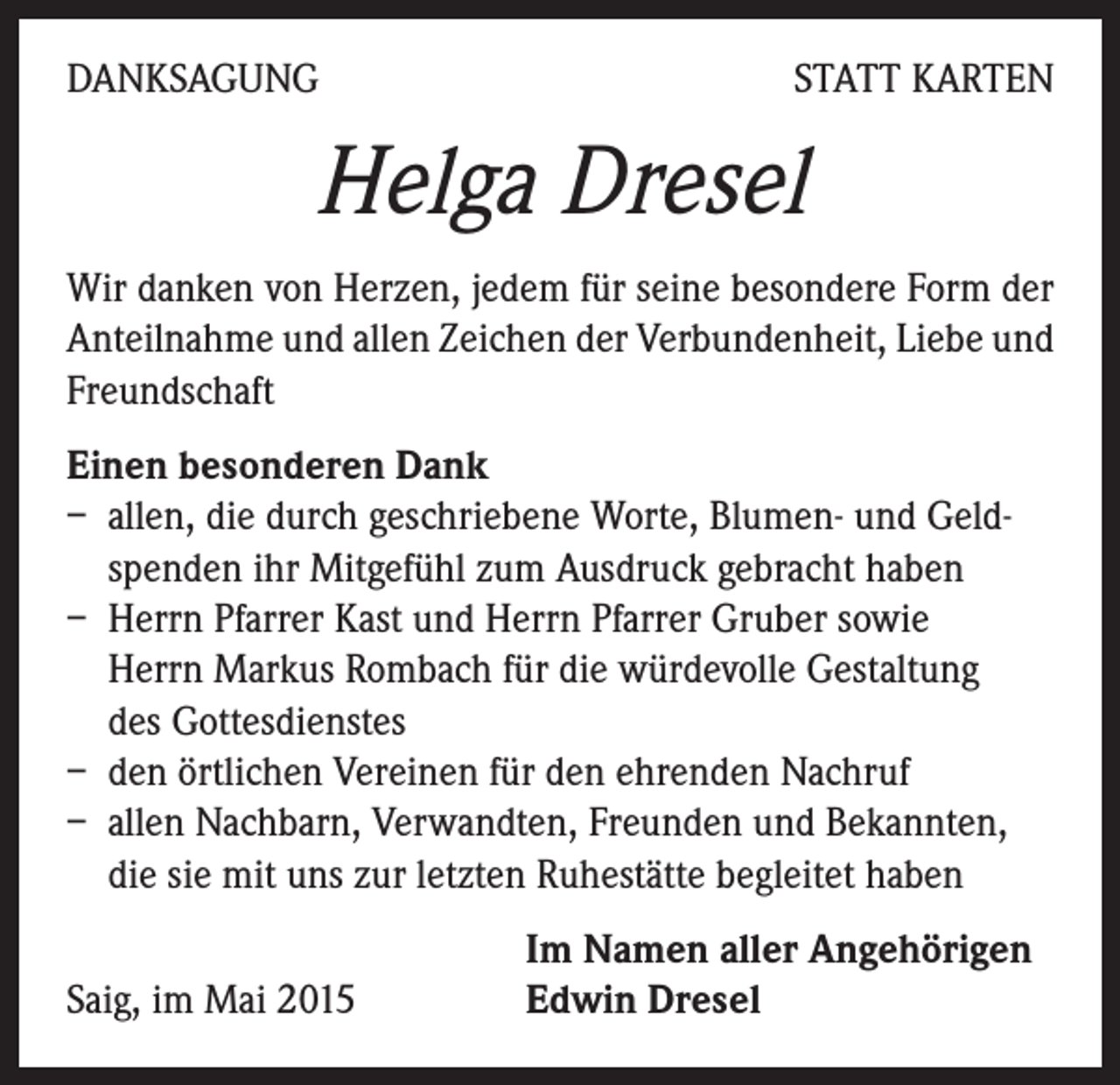 <p>DANKSAGUNG</p><p>STATT KARTEN</p><p>Helga Dresel<br />Wir danken von Herzen, jedem für seine besondere Form der<br />Anteilnahme und allen Zeichen der Verbundenheit, Liebe und<br />Freundschaft<br />Einen besonderen Dank<br />– allen, die durch geschriebene Worte, Blumen- und Geldspenden ihr Mitgefühl zum Ausdruck gebracht haben<br />– Herrn Pfarrer Kast und Herrn Pfarrer Gruber sowie<br />Herrn Markus Rombach für die würdevolle Gestaltung<br />des Gottesdienstes<br />– den örtlichen Vereinen für den ehrenden Nachruf<br />– allen Nachbarn, Verwandten, Freunden und Bekannten,<br />die sie mit uns zur letzten Ruhestätte begleitet haben</p><p>Saig, im Mai 2015</p><p>Im Namen aller Angehörigen<br />Edwin Dresel</p>