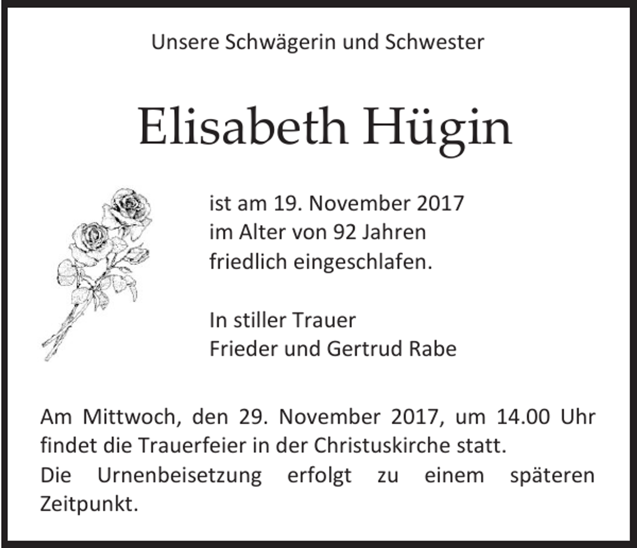 <p>Unsere Schwägerin und Schwester</p><p>Elisabeth Hügin<br />ist am 19. November 2017<br />im Alter von 92 Jahren<br />friedlich eingeschlafen.<br />In stiller Trauer<br />Frieder und Gertrud Rabe<br />Am Mittwoch, den 29. November 2017, um 14.00 Uhr<br />findet die Trauerfeier in der Christuskirche statt.<br />Die Urnenbeisetzung erfolgt zu einem späteren<br />Zeitpunkt.</p>