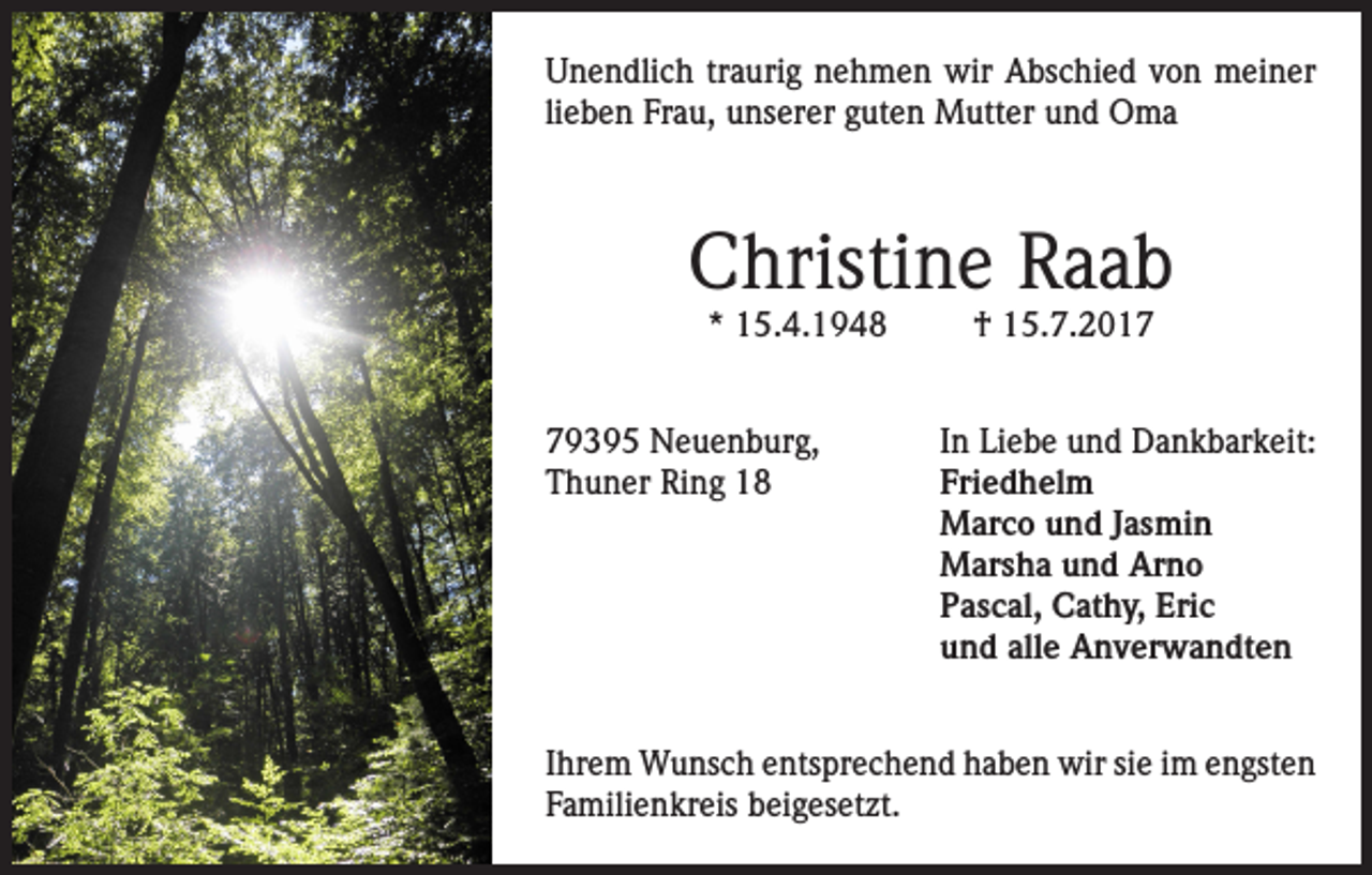 <p>Unendlich traurig nehmen wir Abschied von meiner<br />lieben Frau, unserer guten Mutter und Oma</p><p>Christine Raab<br />* 15.4.1948</p><p>† 15.7.2019395 Neuenburg,<br />In Liebe und Dankbarkeit:<br />Thuner Ring 18 Friedhelm<br />Marco und Jasmin<br />Marsha und Arno<br />Pascal, Cathy, Eric<br />und alle Anverwandten<br />Ihrem Wunsch entsprechend haben wir sie im engsten<br />Familienkreis beigesetzt.</p>