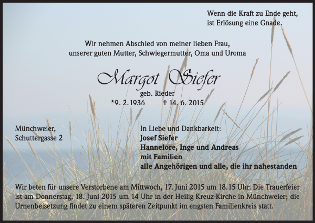 <p>Wenn die Kraft zu Ende geht,<br />ist Erlösung eine Gnade.<br />Wir nehmen Abschied von meiner lieben Frau,<br />unserer guten Mutter, Schwiegermutter, Oma und Uroma</p><p>Margot Siefer<br />geb. Rieder<br />*9. 2.1936<br />† 14. 6. 2015</p><p>Münchweier,<br />Schuttergasse 2</p><p>In Liebe und Dankbarkeit:<br />Josef Siefer<br />Hannelore, Inge und Andreas<br />mit Familien<br />alle Angehörigen und alle, die ihr nahestanden</p><p>Wir beten für unsere Verstorbene am Mittwoch, 17. Juni 2015 um 18.15 Uhr. Die Trauerfeier<br />ist am Donnerstag, 18. Juni 2015 um 14 Uhr in der Heilig Kreuz-Kirche in Münchweier; die<br />Urnenbeisetzung findet zu einem späteren Zeitpunkt im engsten Familienkreis statt.</p>