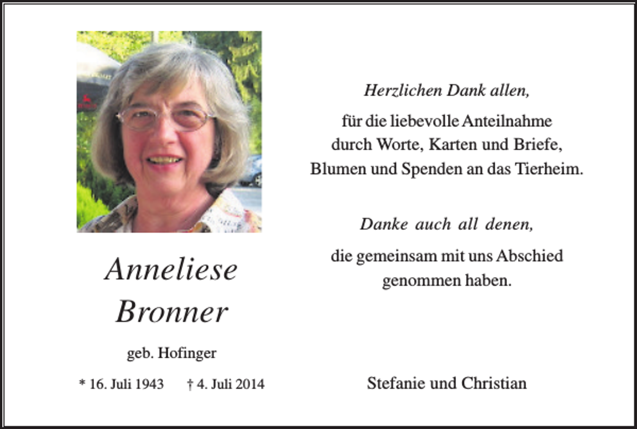 <p>Herzlichen Dank allen,<br />für die liebevolle Anteilnahme<br />durch Worte, Karten und Briefe,<br />Blumen und Spenden an das Tierheim.<br />Danke auch all denen,</p><p>Anneliese<br />Bronner</p><p>die gemeinsam mit uns Abschied<br />genommen haben.</p><p>geb. Hofinger<br />* 16. Juli 1943</p><p>† 4. Juli 2014</p><p>Stefanie und Christian</p>
