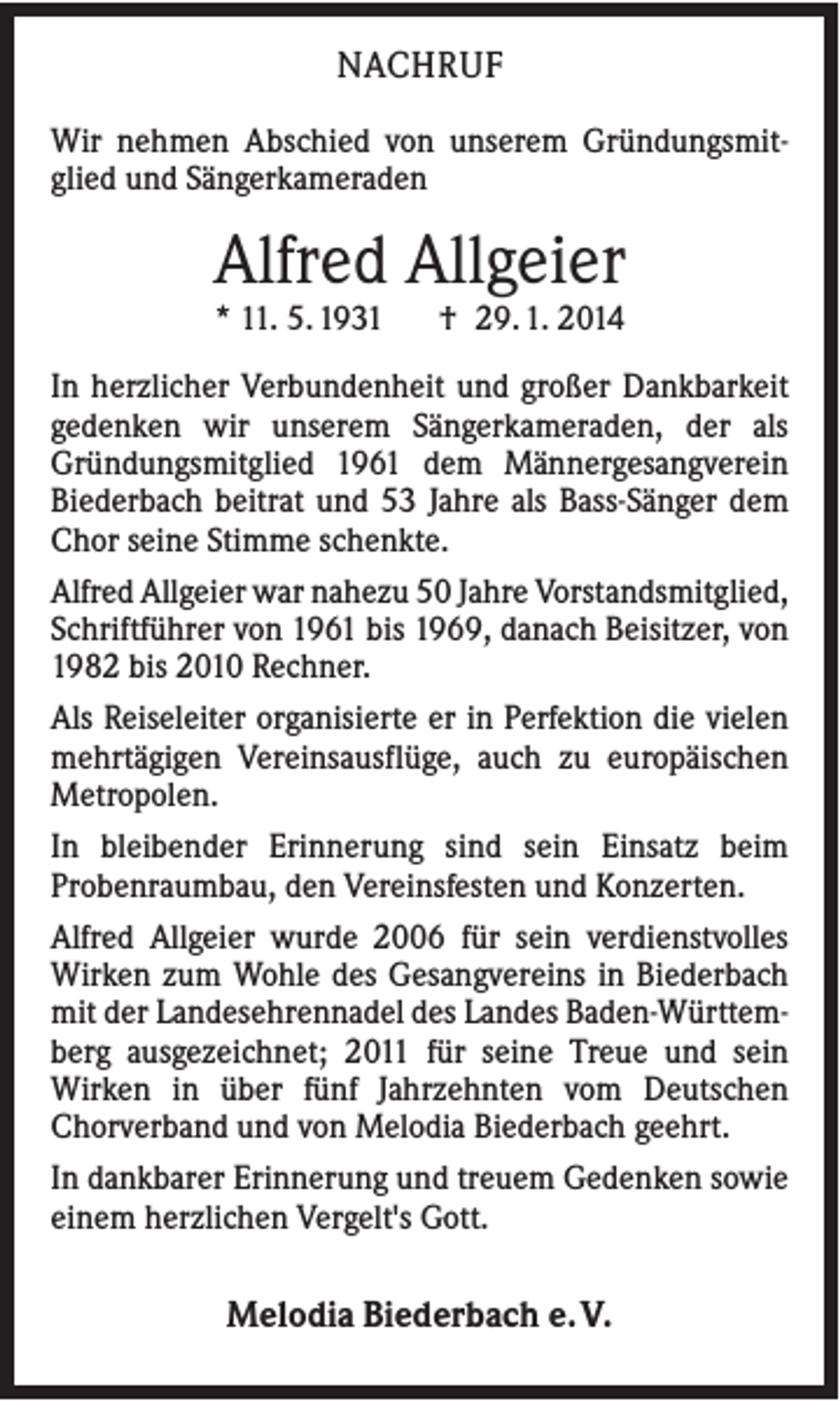 <p>NACHRUF<br />Wir nehmen Abschied von unserem Gründungsmitglied und Sängerkameraden</p><p>Alfred Allgeier<br />* 11. 5. 1931</p><p>† 29. 1. 2014</p><p>In herzlicher Verbundenheit und großer Dankbarkeit<br />gedenken wir unserem Sängerkameraden, der als<br />Gründungsmitglied 1961 dem Männergesangverein<br />Biederbach beitrat und 53 Jahre als Bass-Sänger dem<br />Chor seine Stimme schenkte.<br />Alfred Allgeier war nahezu 50 Jahre Vorstandsmitglied,<br />Schriftführer von 1961 bis 1969, danach Beisitzer, von<br />1982 bis 2010 Rechner.<br />Als Reiseleiter organisierte er in Perfektion die vielen<br />mehrtägigen Vereinsausflüge, auch zu europäischen<br />Metropolen.<br />In bleibender Erinnerung sind sein Einsatz beim<br />Probenraumbau, den Vereinsfesten und Konzerten.<br />Alfred Allgeier wurde 2006 für sein verdienstvolles<br />Wirken zum Wohle des Gesangvereins in Biederbach<br />mit der Landesehrennadel des Landes Baden-Württemberg ausgezeichnet; 2011 für seine Treue und sein<br />Wirken in über fünf Jahrzehnten vom Deutschen<br />Chorverband und von Melodia Biederbach geehrt.<br />In dankbarer Erinnerung und treuem Gedenken sowie<br />einem herzlichen Vergelt's Gott.</p><p>Melodia Biederbach e. V.</p>