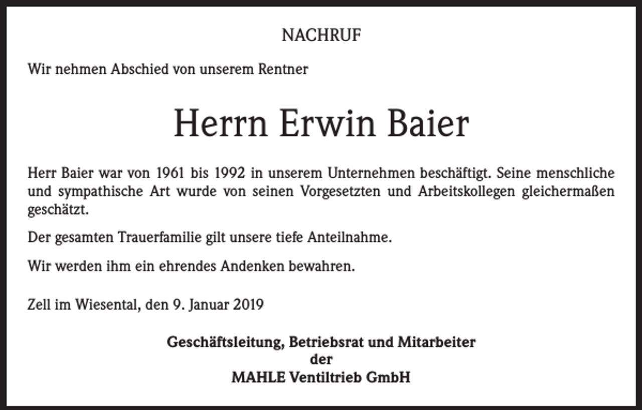 <p>NACHRUF<br />Wir nehmen Abschied von unserem Rentner</p><p>Herrn Erwin Baier<br />Herr Baier war von 1961 bis 1992 in unserem Unternehmen beschäftigt. Seine menschliche<br />und sympathische Art wurde von seinen Vorgesetzten und Arbeitskollegen gleichermaßen<br />­geschätzt.<br />Der gesamten Trauerfamilie gilt unsere tiefe Anteilnahme.<br />Wir werden ihm ein ehrendes Andenken bewahren.<br />Zell im Wiesental, den 9. Januar 2019<br />Geschäftsleitung, Betriebsrat und Mitarbeiter<br />der<br />MAHLE Ventiltrieb GmbH</p>
