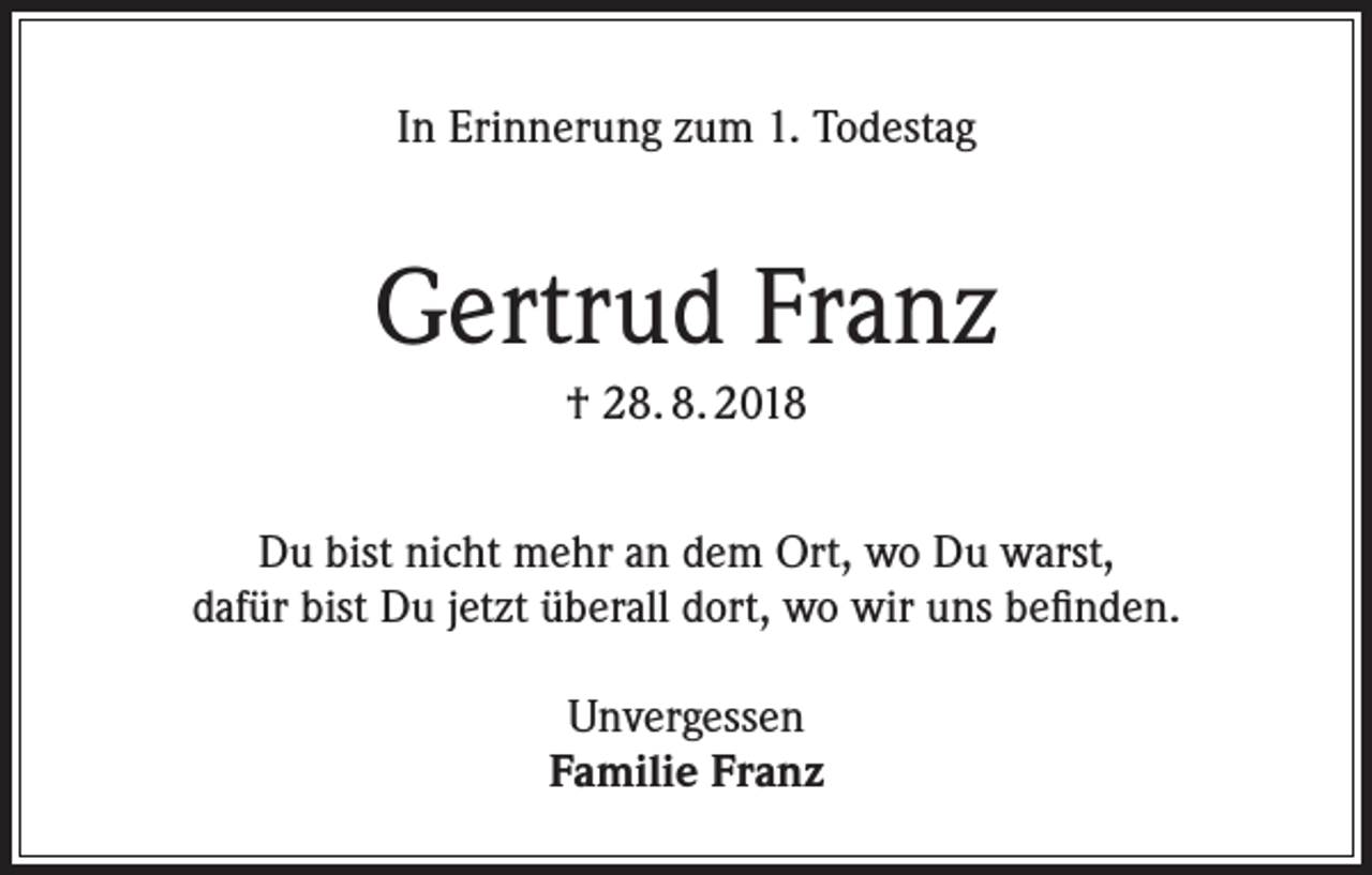 <p>In Erinnerung zum 1. Todestag</p><p>Gertrud Franz<br />† 28. 8. 2018<br />Du bist nicht mehr an dem Ort, wo Du warst,<br />dafür bist Du jetzt überall dort, wo wir uns befinden.<br />Unvergessen<br />Familie Franz</p>