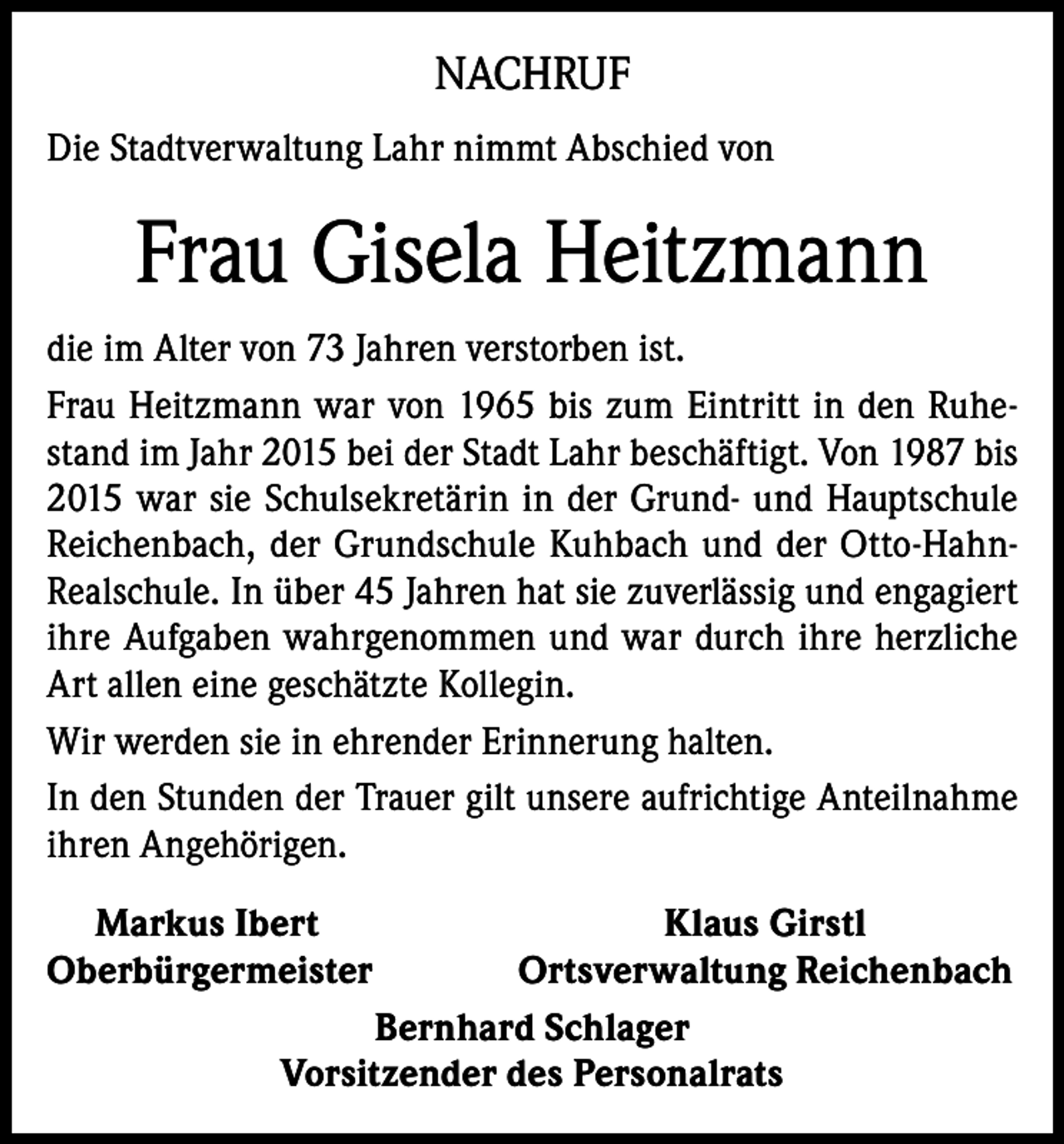 <p>NACHRUF<br />Die Stadtverwaltung Lahr nimmt Abschied von</p><p>Frau Gisela Heitzmann<br />die im Alter von 73 Jahren verstorben ist.<br />Frau Heitzmann war von 1965 bis zum Eintritt in den Ruhestand im Jahr 2015 bei der Stadt Lahr beschäftigt. Von 1987 bis<br />2015 war sie Schulsekretärin in der Grund- und Hauptschule<br />Reichenbach, der Grundschule Kuhbach und der Otto-HahnRealschule. In über 45 Jahren hat sie zuverlässig und engagiert<br />ihre Aufgaben wahrgenommen und war durch ihre herzliche<br />Art allen eine geschätzte Kollegin.<br />Wir werden sie in ehrender Erinnerung halten.<br />In den Stunden der Trauer gilt unsere aufrichtige Anteilnahme<br />ihren Angehörigen.<br />Markus Ibert<br />Klaus Girstl<br />Oberbürgermeister<br />Ortsverwaltung Reichenbach<br />Bernhard Schlager<br />Vorsitzender des Personalrats</p>