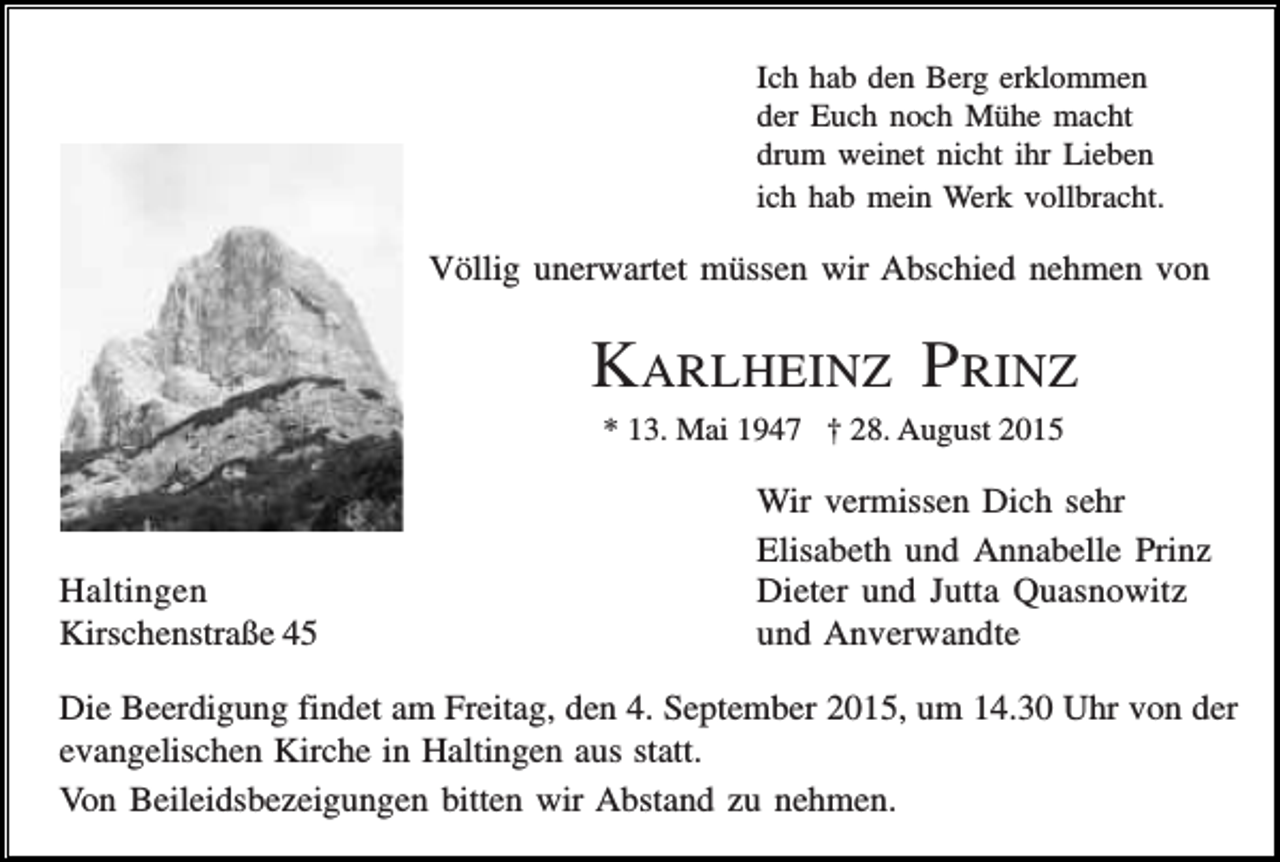 <p>Ich hab den Berg erklommen<br />der Euch noch Mühe macht<br />drum weinet nicht ihr Lieben<br />ich hab mein Werk vollbracht.</p><p>Völlig unerwartet müssen wir Abschied nehmen von</p><p>KARLHEINZ PRINZ<br />* 13. Mai 1947 † 28. August 2015</p><p>Haltingen<br />Kirschenstraße 45</p><p>Wir vermissen Dich sehr<br />Elisabeth und Annabelle Prinz<br />Dieter und Jutta Quasnowitz<br />und Anverwandte</p><p>Die Beerdigung findet am Freitag, den 4. September 2015, um 14.30 Uhr von der<br />evangelischen Kirche in Haltingen aus statt.<br />Von Beileidsbezeigungen bitten wir Abstand zu nehmen.</p>