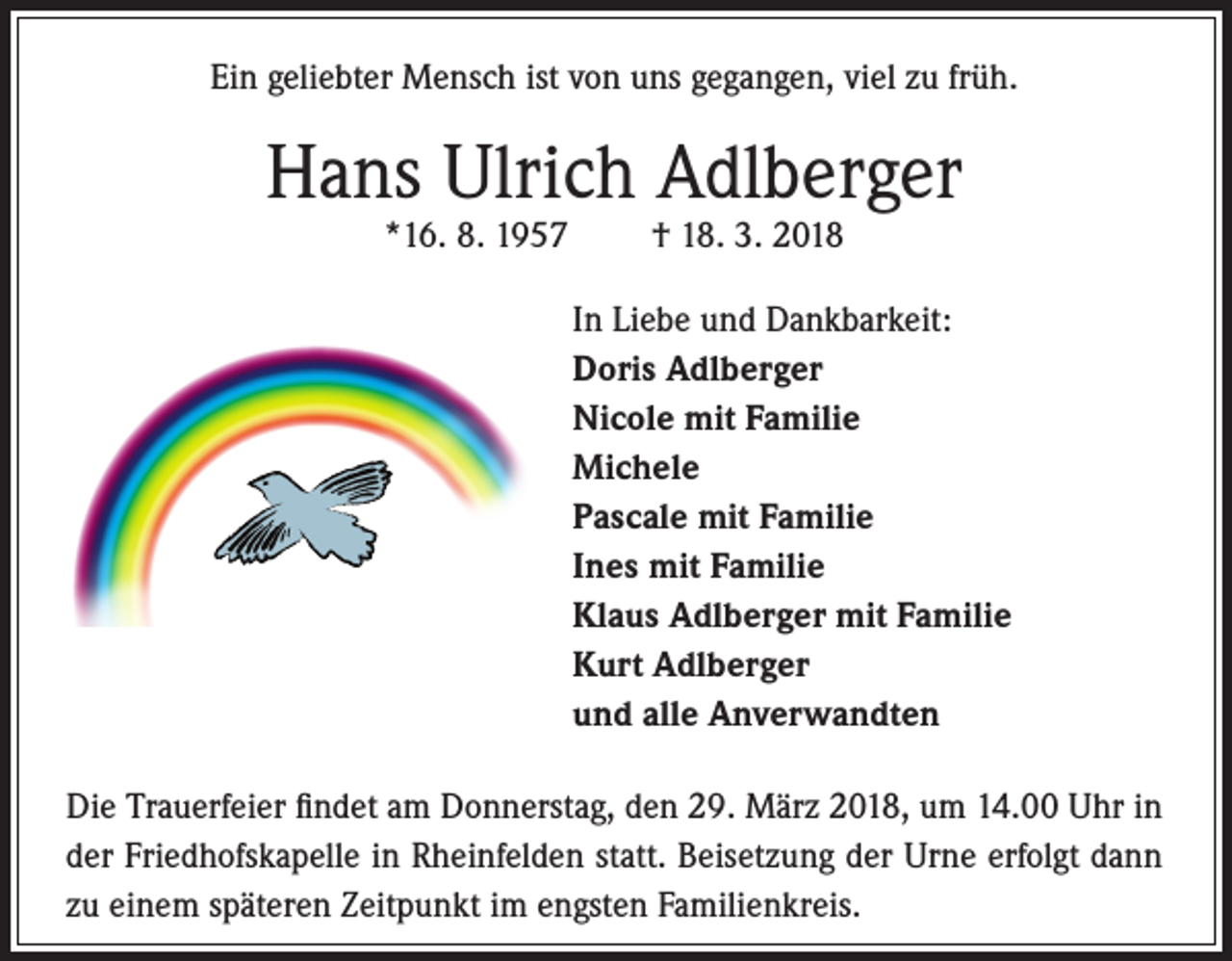 <p>Ein geliebter Mensch ist von uns gegangen, viel zu früh.</p><p>Hans Ulrich Adlberger<br />*16. 8. 1957</p><p>† 18. 3. 2018</p><p>In Liebe und Dankbarkeit:<br />Doris Adlberger<br />Nicole mit Familie<br />Michele<br />Pascale mit Familie<br />Ines mit Familie<br />Klaus Adlberger mit Familie<br />Kurt Adlberger<br />und alle Anverwandten<br />Die Trauerfeier findet am Donnerstag, den 29. März 2018, um 14.00 Uhr in<br />der Friedhofskapelle in Rheinfelden statt. Beisetzung der Urne erfolgt dann<br />zu einem späteren Zeitpunkt im engsten Familienkreis.</p>