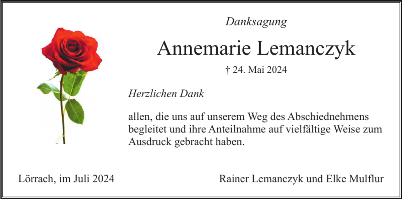<p>Danksagung</p><p>Annemarie Lemanczyk<br />† 24. Mai 2024</p><p>Herzlichen Dank<br />allen, die uns auf unserem Weg des Abschiednehmens<br />begleitet und ihre Anteilnahme auf vielfältige Weise zum<br />Ausdruck gebracht haben.<br />Lörrach, im Juli 2024</p><p>Rainer Lemanczyk und Elke Mulflur</p>