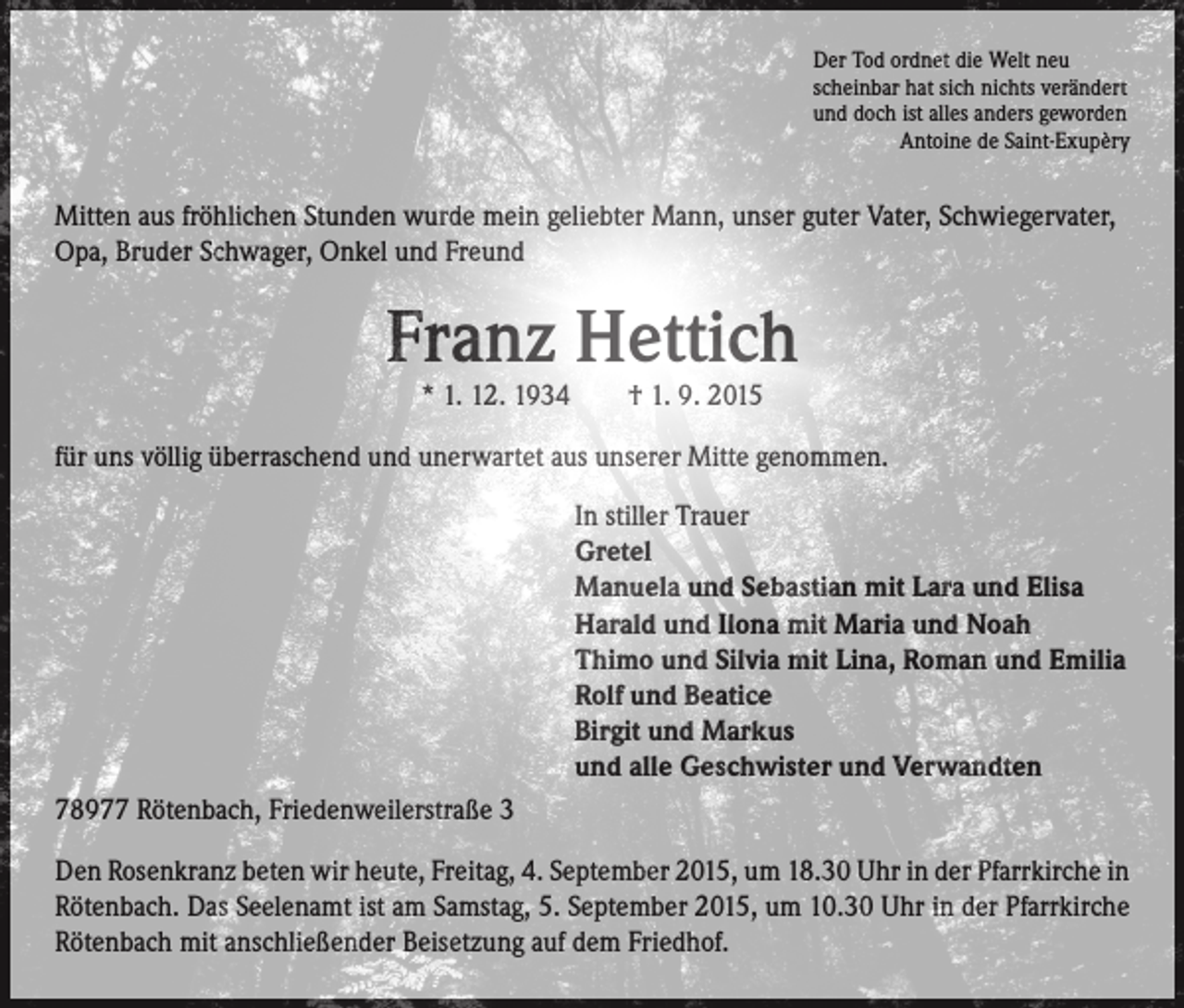 <p>Der Tod ordnet die Welt neu<br />scheinbar hat sich nichts verändert<br />und doch ist alles anders geworden<br />Antoine de Saint-Exupèry</p><p>Mitten aus fröhlichen Stunden wurde mein geliebter Mann, unser guter Vater, Schwiegervater,<br />Opa, Bruder Schwager, Onkel und Freund</p><p>Franz Hettich<br />* 1. 12. 1934 † 1. 9. 2015</p><p>für uns völlig überraschend und unerwartet aus unserer Mitte genommen.</p><p>In stiller Trauer<br />Gretel<br />Manuela und Sebastian mit Lara und Elisa<br />Harald und Ilona mit Maria und Noah<br />Thimo und Silvia mit Lina, Roman und Emilia<br />Rolf und Beatice<br />Birgit und Markus<br />und alle Geschwister und Verwandten<br />78977 Rötenbach, Friedenweilerstraße 3<br />Den Rosenkranz beten wir heute, Freitag, 4. September 2015, um 18.30 Uhr in der Pfarrkirche in<br />Rötenbach. Das Seelenamt ist am Samstag, 5. September 2015, um 10.30 Uhr in der Pfarrkirche<br />Rötenbach mit anschließender Beisetzung auf dem Friedhof.</p>