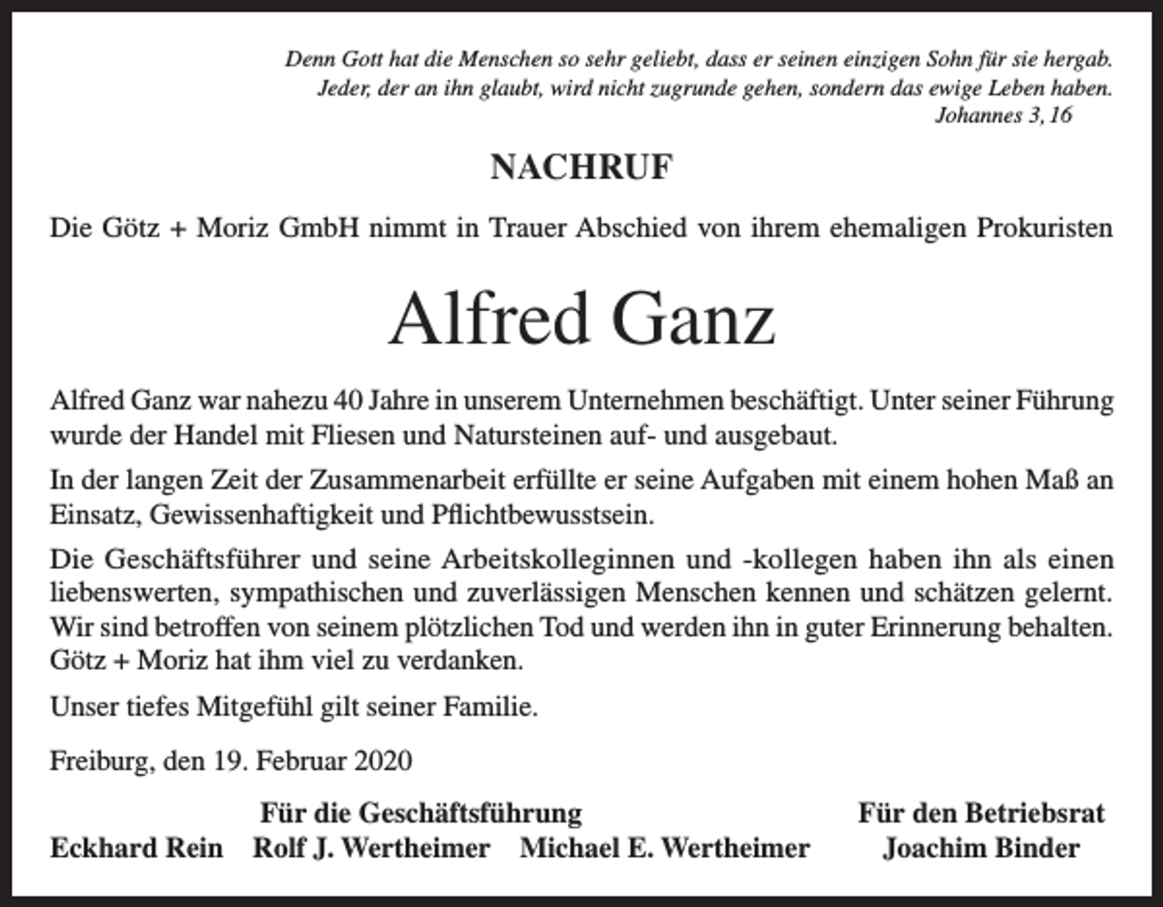 <p>Denn Gott hat die Menschen so sehr geliebt, dass er seinen einzigen Sohn für sie hergab.<br />Jeder, der an ihn glaubt, wird nicht zugrunde gehen, sondern das ewige Leben haben.<br />Johannes 3, 16</p><p>NACHRUF<br />Die Götz + Moriz GmbH nimmt in Trauer Abschied von ihrem ehemaligen Prokuristen</p><p>Alfred Ganz<br />Alfred Ganz war nahezu 40 Jahre in unserem Unternehmen beschäftigt. Unter seiner Führung<br />wurde der Handel mit Fliesen und Natursteinen auf- und ausgebaut.<br />In der langen Zeit der Zusammenarbeit erfüllte er seine Aufgaben mit einem hohen Maß an<br />Einsatz, Gewissenhaftigkeit und Pflichtbewusstsein.<br />Die Geschäftsführer und seine Arbeitskolleginnen und -kollegen haben ihn als einen<br />liebenswerten, sympathischen und zuverlässigen Menschen kennen und schätzen gelernt.<br />Wir sind betroffen von seinem plötzlichen Tod und werden ihn in guter Erinnerung behalten.<br />Götz + Moriz hat ihm viel zu verdanken.<br />Unser tiefes Mitgefühl gilt seiner Familie.<br />Freiburg, den 19. Februar 2020</p><p>Für die Geschäftsführung<br />Eckhard Rein Rolf J. Wertheimer Michael E. Wertheimer</p><p>Für den Betriebsrat<br />Joachim Binder</p>