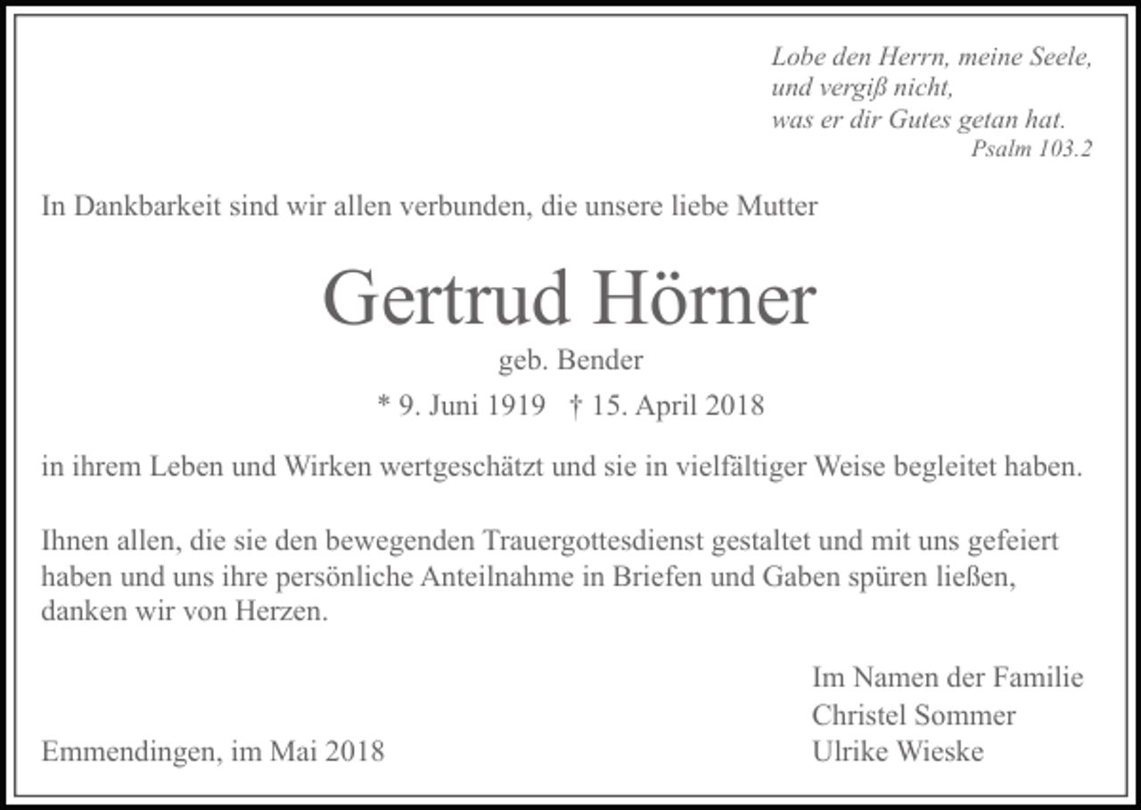 <p>L o b e d e n H err n, m ei n e S e el e,<br />u n d v er gi ß ni c ht,<br />w as er dir G ut es g et a n h a t.<br />Ps al m 1 0 3. 2</p><p>I n D a n k b ar k eit si n d wir all e n v er b u n d e n, di e u ns ere li e b e M utt er</p><p>G ertr u d H ör n er<br />g e b. B e n d er</p><p>* 9. J u ni 1 9 1 9 † 1 5. A pr il 2 0 1 8<br />i n i hr e m L e b e n u n d Wir ke n w ert g es c h ät zt u n d si e i n vi elf älti g er Weis e b e gleit et h a b e n.<br />I h n e n all e n, di e si e d e n b ew e g e n d e n Tr a u er g ott es di e nst g est alt et u n d mit u ns g ef ei ert<br />h a b e n u n d u ns i hr e p ers ö n li c h e A nt eil n a h m e i n Bri ef e n u n d G a b e n s p ür e n li eß e n,<br />d a n k e n wir v o n H er z e n.</p><p>E m m e n di n g e n, i m M ai 2 0 1 8</p><p>I m N a m e n d er F a mili e<br />C hrist el S o m m er<br />Ulri k e Wi es k e</p>