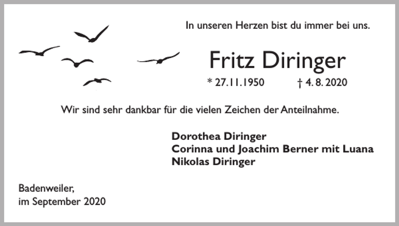 <p>In unseren Herzen bist du immer bei uns.</p><p>Fritz Diringer<br />* 27. 11. 1950 † 4. 8. 2020</p><p>Wir sind sehr dankbar für die vielen Zeichen der Anteilnahme.</p><p>Badenweiler,<br />im September 2020</p><p>Dorothea Diringer<br />Corinna und Joachim Berner mit Luana<br />Nikolas Diringer</p>