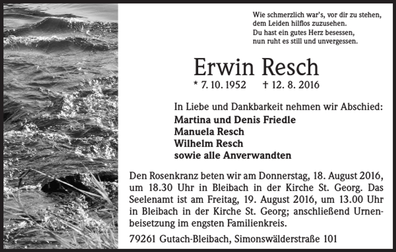 <p>Wie schmerzlich war’s, vor dir zu stehen,<br />dem Leiden hilflos zuzusehen.<br />Du hast ein gutes Herz besessen,<br />nun ruht es still und unvergessen.</p><p>Erwin Resch</p><p>* 7. 10. 1952 † 12. 8. 2016<br />In Liebe und Dankbarkeit nehmen wir Abschied:<br />Martina und Denis Friedle<br />Manuela Resch<br />Wilhelm Resch<br />sowie alle Anverwandten<br />Den Rosenkranz beten wir am Donnerstag, 18. August 2016,<br />um 18.30 Uhr in Bleibach in der Kirche St. Georg. Das<br />­Seelenamt ist am Freitag, 19. August 2016, um 13.00 Uhr<br />in Bleibach in der Kirche St. Georg; anschließend Urnen­<br />beisetzung im engsten Familienkreis.<br />79261 Gutach-Bleibach, Simonswälderstraße 101</p>