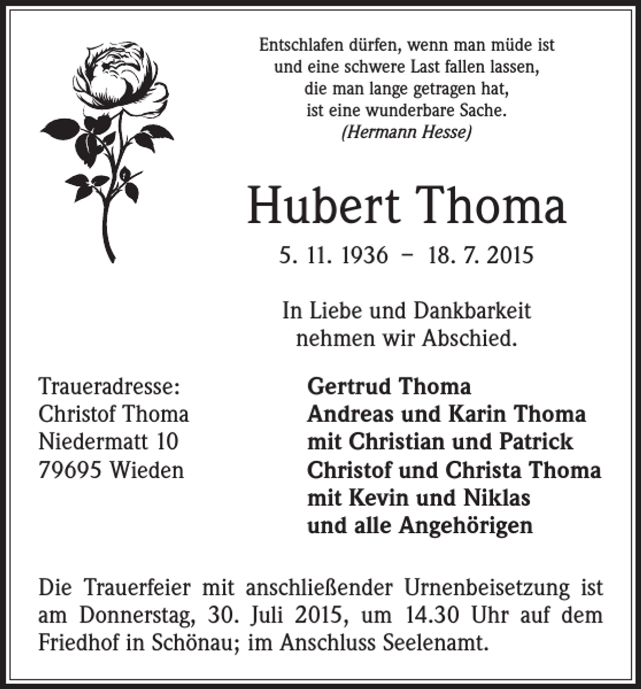 <p>Entschlafen dürfen, wenn man müde ist<br />und eine schwere Last fallen lassen,<br />die man lange getragen hat,<br />ist eine wunderbare Sache.<br />(Hermann Hesse)</p><p>Hubert Thoma<br />5. 11. 1936 – 18. 7. 2015<br />In Liebe und Dankbarkeit<br />nehmen wir Abschied.<br />Traueradresse:<br />Christof Thoma<br />Niedermatt 10<br />79695 Wieden</p><p>Gertrud Thoma<br />Andreas und Karin Thoma<br />mit Christian und Patrick<br />Christof und Christa Thoma<br />mit Kevin und Niklas<br />und alle Angehörigen</p><p>Die Trauerfeier mit anschließender Urnenbeisetzung ist<br />am Donnerstag, 30. Juli 2015, um 14.30 Uhr auf dem<br />Friedhof in Schönau; im Anschluss Seelenamt.</p>