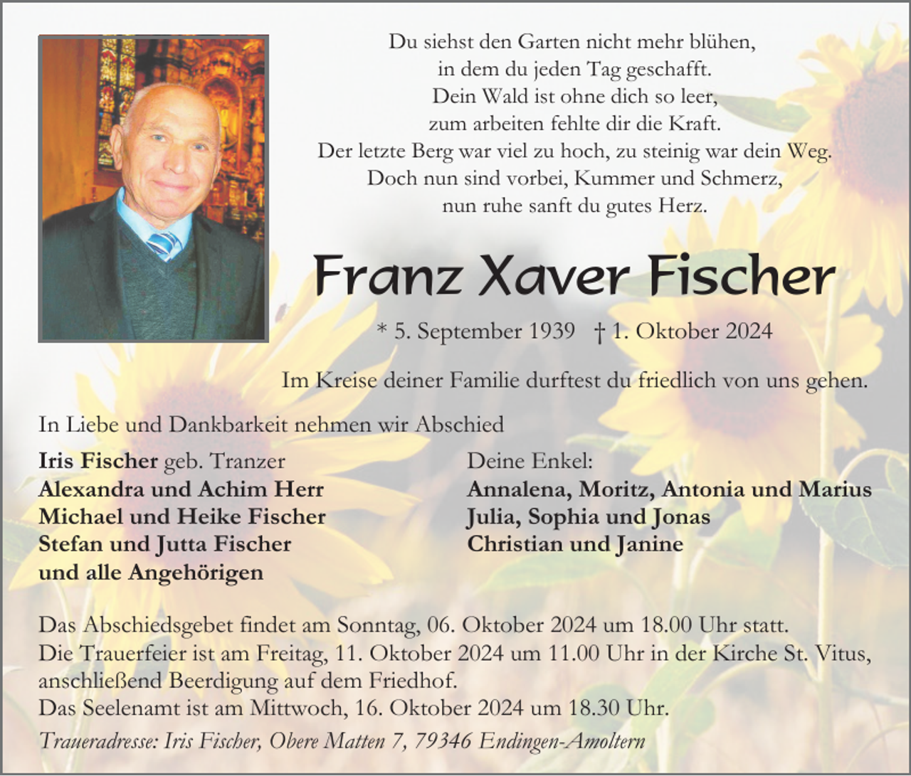 <p>Du siehst den Garten nicht mehr blühen,<br />in dem du jeden Tag geschafft.<br />Dein Wald ist ohne dich so leer,<br />zum arbeiten fehlte dir die Kraft.<br />Der letzte Berg war viel zu hoch, zu steinig war dein Weg.<br />Doch nun sind vorbei, Kummer und Schmerz,<br />nun ruhe sanft du gutes Herz.</p><p>Franz Xaver Fischer<br />* 5. September 1939 † 1. Oktober 2024<br />Im Kreise deiner Familie durftest du friedlich von uns gehen.<br />In Liebe und Dankbarkeit nehmen wir Abschied<br />Iris Fischer geb. Tranzer<br />Deine Enkel:<br />Alexandra und Achim Herr<br />Annalena, Moritz, Antonia und Marius<br />Michael und Heike Fischer<br />Julia, Sophia und Jonas<br />Stefan und Jutta Fischer<br />Christian und Janine<br />und alle Angehörigen<br />Das Abschiedsgebet findet am Sonntag, 06. Oktober 2024 um 18.00 Uhr statt.<br />Die Trauerfeier ist am Freitag, 11. Oktober 2024 um 11.00 Uhr in der Kirche St. Vitus,<br />anschließend Beerdigung auf dem Friedhof.<br />Das Seelenamt ist am Mittwoch, 16. Oktober 2024 um 18.30 Uhr.<br />Traueradresse: Iris Fischer, Obere Matten 7, 79346 Endingen-Amoltern</p>