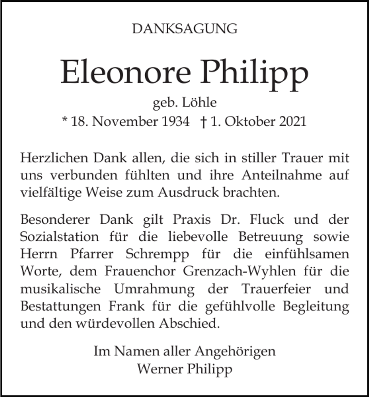 <p>DANKSAGUNG</p><p>Eleonore Philipp<br />geb. Löhle<br />* 18. November 1934 † 1. Oktober 2021<br />Herzlichen Dank allen, die sich in stiller Trauer mit<br />uns verbunden fühlten und ihre Anteilnahme auf<br />vielfältige Weise zum Ausdruck brachten.<br />Besonderer Dank gilt Praxis Dr. Fluck und der<br />Sozialstation für die liebevolle Betreuung sowie<br />Herrn Pfarrer Schrempp für die einfühlsamen<br />Worte, dem Frauenchor Grenzach-Wyhlen für die<br />musikalische Umrahmung der Trauerfeier und<br />Bestattungen Frank für die gefühlvolle Begleitung<br />und den würdevollen Abschied.<br />Im Namen aller Angehörigen<br />Werner Philipp</p>