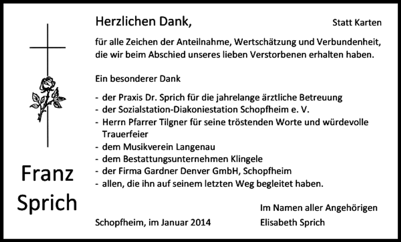<p>Herzlichen Dank,</p><p>Statt Karten</p><p>für alle Zeichen der Anteilnahme, Wertschätzung und Verbundenheit,<br />die wir beim Abschied unseres lieben Verstorbenen erhalten haben.<br />Ein besonderer Dank</p><p>Franz<br />Sprich</p><p>- der Praxis Dr. Sprich für die jahrelange ärztliche Betreuung<br />- der Sozialstation-Diakoniestation Schopfheim e. V.<br />- Herrn Pfarrer Tilgner für seine tröstenden Worte und würdevolle<br />Trauerfeier<br />- dem Musikverein Langenau<br />- dem Bestattungsunternehmen Klingele<br />- der Firma Gardner Denver GmbH, Schopfheim<br />- allen, die ihn auf seinem letzten Weg begleitet haben.</p><p>Schopfheim, im Januar 2014</p><p>Im Namen aller Angehörigen<br />Elisabeth Sprich</p>