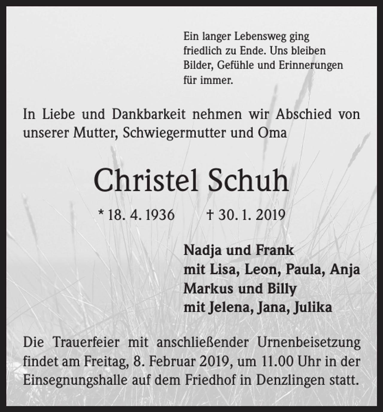 <p>Ein langer Lebensweg ging<br />friedlich zu Ende. Uns bleiben<br />Bilder, Gefühle und Erinnerungen<br />für immer.</p><p>In Liebe und Dankbarkeit nehmen wir Abschied von<br />­unserer Mutter, Schwiegermutter und Oma</p><p>Christel Schuh<br />* 18. 4. 1936 † 30. 1. 2019<br />Nadja und Frank<br />mit Lisa, Leon, Paula, Anja<br />Markus und Billy<br />mit Jelena, Jana, Julika<br />Die Trauerfeier mit anschließender Urnenbeisetzung<br />findet am Freitag, 8. Februar 2019, um 11.00 Uhr in der<br />Einsegnungshalle auf dem Friedhof in Denzlingen statt.</p>