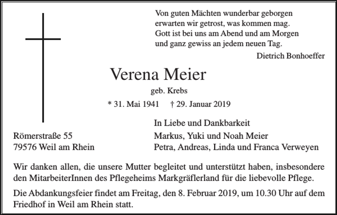 <p>Von guten Mächten wunderbar geborgen<br />erwarten wir getrost, was kommen mag.<br />Gott ist bei uns am Abend und am Morgen<br />und ganz gewiss an jedem neuen Tag.<br />Dietrich Bonhoeffer</p><p>Verena Meier<br />geb. Krebs<br />* 31. Mai 1941</p><p>Römerstraße 55<br />79576 Weil am Rhein</p><p>† 29. Januar 2019</p><p>In Liebe und Dankbarkeit<br />Markus, Yuki und Noah Meier<br />Petra, Andreas, Linda und Franca Verweyen</p><p>Wir danken allen, die unsere Mutter begleitet und unterstützt haben, insbesondere<br />den MitarbeiterInnen des Pflegeheims Markgräflerland für die liebevolle Pflege.<br />Die Abdankungsfeier findet am Freitag, den 8. Februar 2019, um 10.30 Uhr auf dem<br />Friedhof in Weil am Rhein statt.</p>