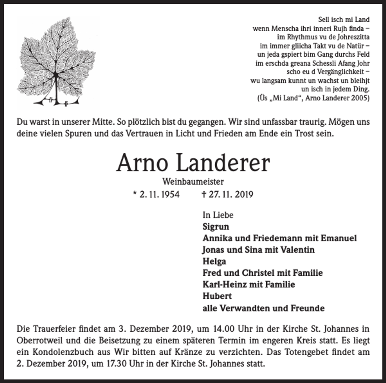 <p>Sell isch mi Land<br />wenn Menscha ihri inneri Rujh finda –<br />im Rhythmus vu de Johreszitta<br />im immer gliicha Takt vu de Natür –<br />un jeda gspiert bim Gang durchs Feld<br />im erschda greana Schessli Afang Johr<br />scho eu d Vergänglichkeit –<br />wu langsam kunnt un wachst un bleihjt<br />un isch in jedem Ding.<br />(Üs „Mi Land“, Arno Landerer 2005)</p><p>Du warst in unserer Mitte. So plötzlich bist du gegangen. Wir sind unfassbar traurig. Mögen uns<br />deine vielen Spuren und das Vertrauen in Licht und Frieden am Ende ein Trost sein.</p><p>Arno Landerer<br />Weinbaumeister<br />* 2. 11. 1954<br />† 27. 11. 2019</p><p>In Liebe<br />Sigrun<br />Annika und Friedemann mit Emanuel<br />Jonas und Sina mit Valentin<br />Helga<br />Fred und Christel mit Familie<br />Karl-Heinz mit Familie<br />Hubert<br />alle Verwandten und Freunde<br />Die Trauerfeier findet am 3. Dezember 2019, um 14.00 Uhr in der Kirche St. Johannes in<br />Oberrotweil und die Beisetzung zu einem späteren Termin im engeren Kreis statt. Es liegt<br />ein Kondolenzbuch aus Wir bitten auf Kränze zu verzichten. Das Totengebet findet am<br />2. Dezember 2019, um 17.30 Uhr in der Kirche St. Johannes statt.</p>