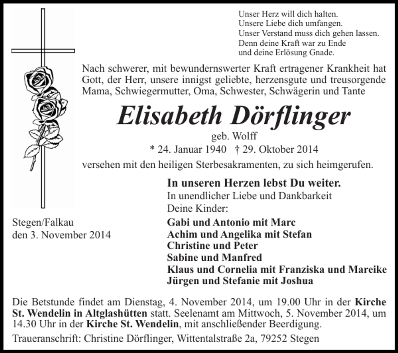 <p>Unser Herz will dich halten.<br />Unsere Liebe dich umfangen.<br />Unser Verstand muss dich gehen lassen.<br />Denn deine Kraft war zu Ende<br />und deine Erlösung Gnade.</p><p>Nach schwerer, mit bewundernswerter Kraft ertragener Krankheit hat<br />Gott, der Herr, unsere innigst geliebte, herzensgute und treusorgende<br />Mama, Schwiegermutter, Oma, Schwester, Schwägerin und Tante</p><p>Elisabeth Dörflinger</p><p>geb. Wolff<br />* 24. Januar 1940 † 29. Oktober 2014<br />versehen mit den heiligen Sterbesakramenten, zu sich heimgerufen.</p><p>In unseren Herzen lebst Du weiter.<br />Stegen/Falkau<br />den 3. November 2014</p><p>In unendlicher Liebe und Dankbarkeit<br />Deine Kinder:<br />Gabi und Antonio mit Marc<br />Achim und Angelika mit Stefan<br />Christine und Peter<br />Sabine und Manfred<br />Klaus und Cornelia mit Franziska und Mareike<br />Jürgen und Stefanie mit Joshua</p><p>Die Betstunde findet am Dienstag, 4. November 2014, um 19.00 Uhr in der Kirche<br />St. Wendelin in Altglashütten statt. Seelenamt am Mittwoch, 5. November 2014, um<br />14.30 Uhr in der Kirche St. Wendelin, mit anschließender Beerdigung.<br />Traueranschrift: Christine Dörflinger, Wittentalstraße 2a, 79252 Stegen</p>
