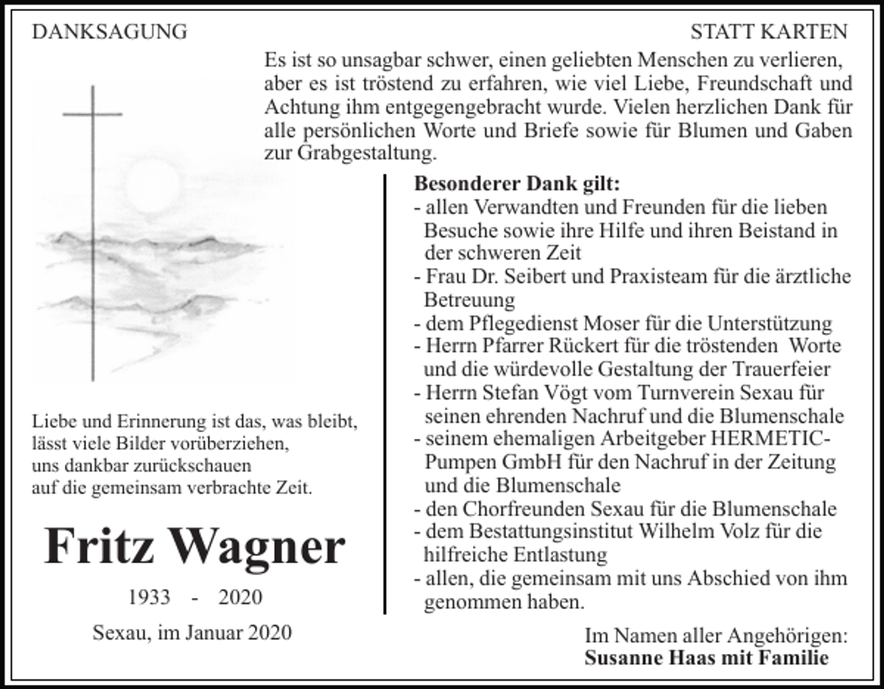 <p>DANKSAGUNG</p><p>STATT KARTEN<br />Es ist so unsagbar schwer, einen geliebten Menschen zu verlieren,<br />aber es ist tröstend zu erfahren, wie viel Liebe, Freundschaft und<br />Achtung ihm entgegengebracht wurde. Vielen herzlichen Dank für<br />alle persönlichen Worte und Briefe sowie für Blumen und Gaben<br />zur Grabgestaltung.<br />Besonderer Dank gilt:<br />- allen Verwandten und Freunden für die lieben<br />Besuche sowie ihre Hilfe und ihren Beistand in<br />der schweren Zeit<br />- Frau Dr. Seibert und Praxisteam für die ärztliche<br />Betreuung<br />- dem Pflegedienst Moser für die Unterstützung<br />- Herrn Pfarrer Rückert für die tröstenden Worte<br />und die würdevolle Gestaltung der Trauerfeier<br />- Herrn Stefan Vögt vom Turnverein Sexau für<br />seinen ehrenden Nachruf und die Blumenschale<br />Liebe und Erinnerung ist das, was bleibt,<br />- seinem ehemaligen Arbeitgeber HERMETIClässt viele Bilder vorüberziehen,<br />Pumpen GmbH für den Nachruf in der Zeitung<br />uns dankbar zurückschauen<br />und die Blumenschale<br />auf die gemeinsam verbrachte Zeit.<br />- den Chorfreunden Sexau für die Blumenschale<br />- dem Bestattungsinstitut Wilhelm Volz für die<br />hilfreiche Entlastung<br />- allen, die gemeinsam mit uns Abschied von ihm<br />1933 - 2020<br />genommen haben.<br />Sexau, im Januar 2020<br />Im Namen aller Angehörigen:<br />Susanne Haas mit Familie</p><p>Fritz Wagner</p>