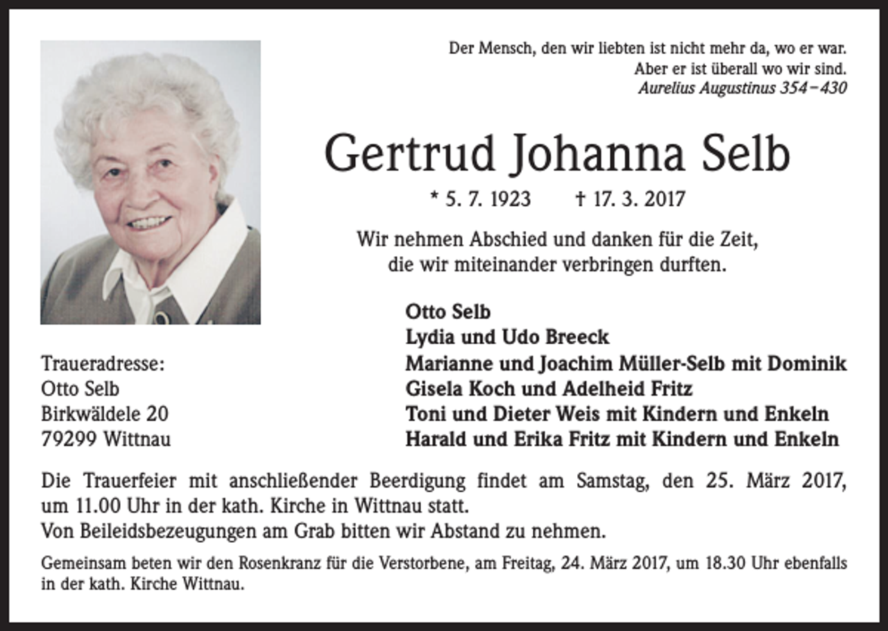 <p>Der Mensch, den wir liebten ist nicht mehr da, wo er war.<br />Aber er ist überall wo wir sind.<br />Aurelius Augustinus 354 – 430</p><p>Gertrud Johanna Selb<br />* 5. 7. 1923 † 17. 3. 2017<br />Wir nehmen Abschied und danken für die Zeit,<br />die wir miteinander verbringen durften.</p><p>Traueradresse:<br />Otto Selb<br />Birkwäldele 20<br />79299 Wittnau</p><p>Otto Selb<br />Lydia und Udo Breeck<br />Marianne und Joachim Müller-Selb mit Dominik<br />Gisela Koch und Adelheid Fritz<br />Toni und Dieter Weis mit Kindern und Enkeln<br />Harald und Erika Fritz mit Kindern und Enkeln</p><p>Die Trauerfeier mit anschließender Beerdigung findet am Samstag, den 25. März 2017,<br />um 11.00 Uhr in der kath. Kirche in Wittnau statt.<br />Von Beileidsbezeugungen am Grab bitten wir Abstand zu nehmen.<br />Gemeinsam beten wir den Rosenkranz für die Verstorbene, am Freitag, 24. März 2017, um 18.30 Uhr ebenfalls<br />in der kath. Kirche Wittnau.</p>