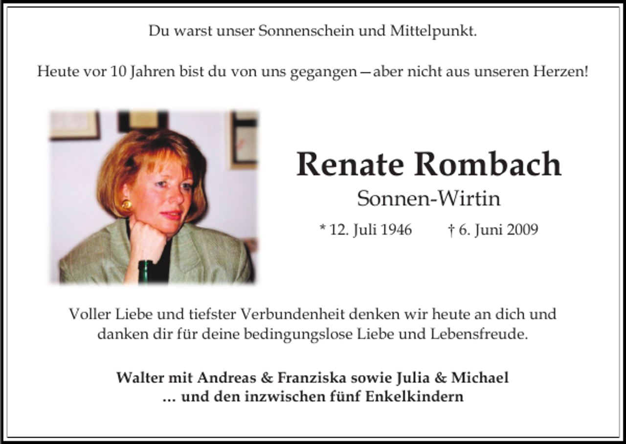 <p>Du warst unser Sonnenschein und Mittelpunkt.<br />Heute vor 10 Jahren bist du von uns gegangen—aber nicht aus unseren Herzen!</p><p>Renate Rombach<br />Sonnen-Wirtin<br />* 12. Juli 1946</p><p>† 6. Juni 2009</p><p>Voller Liebe und tiefster Verbundenheit denken wir heute an dich und<br />danken dir für deine bedingungslose Liebe und Lebensfreude.<br />Walter mit Andreas &amp; Franziska sowie Julia &amp; Michael<br />… und den inzwischen fünf Enkelkindern</p>