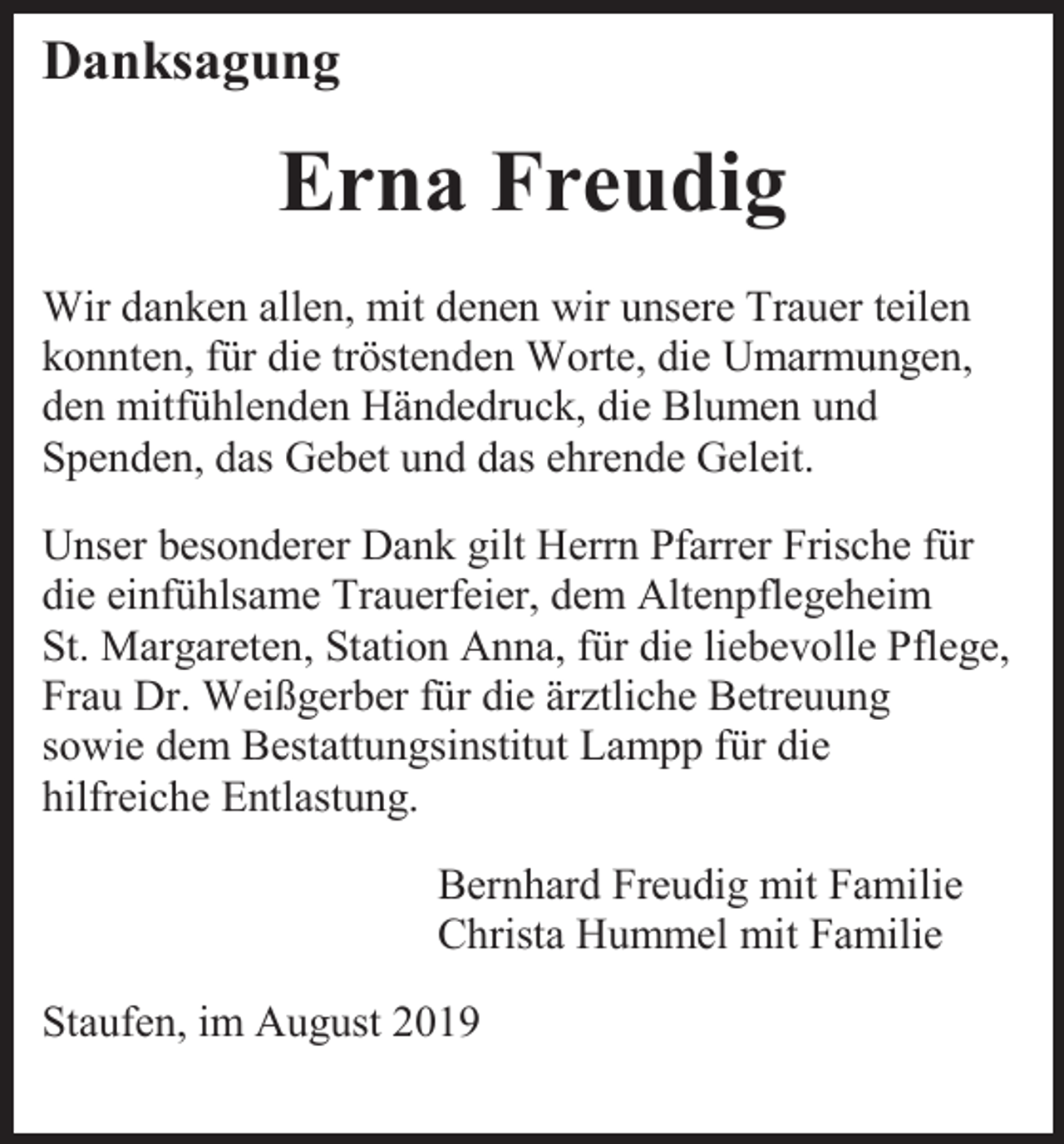 <p>Danksagung</p><p>Erna Freudig<br />Wir danken allen, mit denen wir unsere Trauer teilen<br />konnten, für die tröstenden Worte, die Umarmungen,<br />den mitfühlenden Händedruck, die Blumen und<br />Spenden, das Gebet und das ehrende Geleit.<br />Unser besonderer Dank gilt Herrn Pfarrer Frische für<br />die einfühlsame Trauerfeier, dem Altenpflegeheim<br />St. Margareten, Station Anna, für die liebevolle Pflege,<br />Frau Dr. Weißgerber für die ärztliche Betreuung<br />sowie dem Bestattungsinstitut Lampp für die<br />hilfreiche Entlastung.<br />Bernhard Freudig mit Familie<br />Christa Hummel mit Familie<br />Staufen, im August 2019</p>