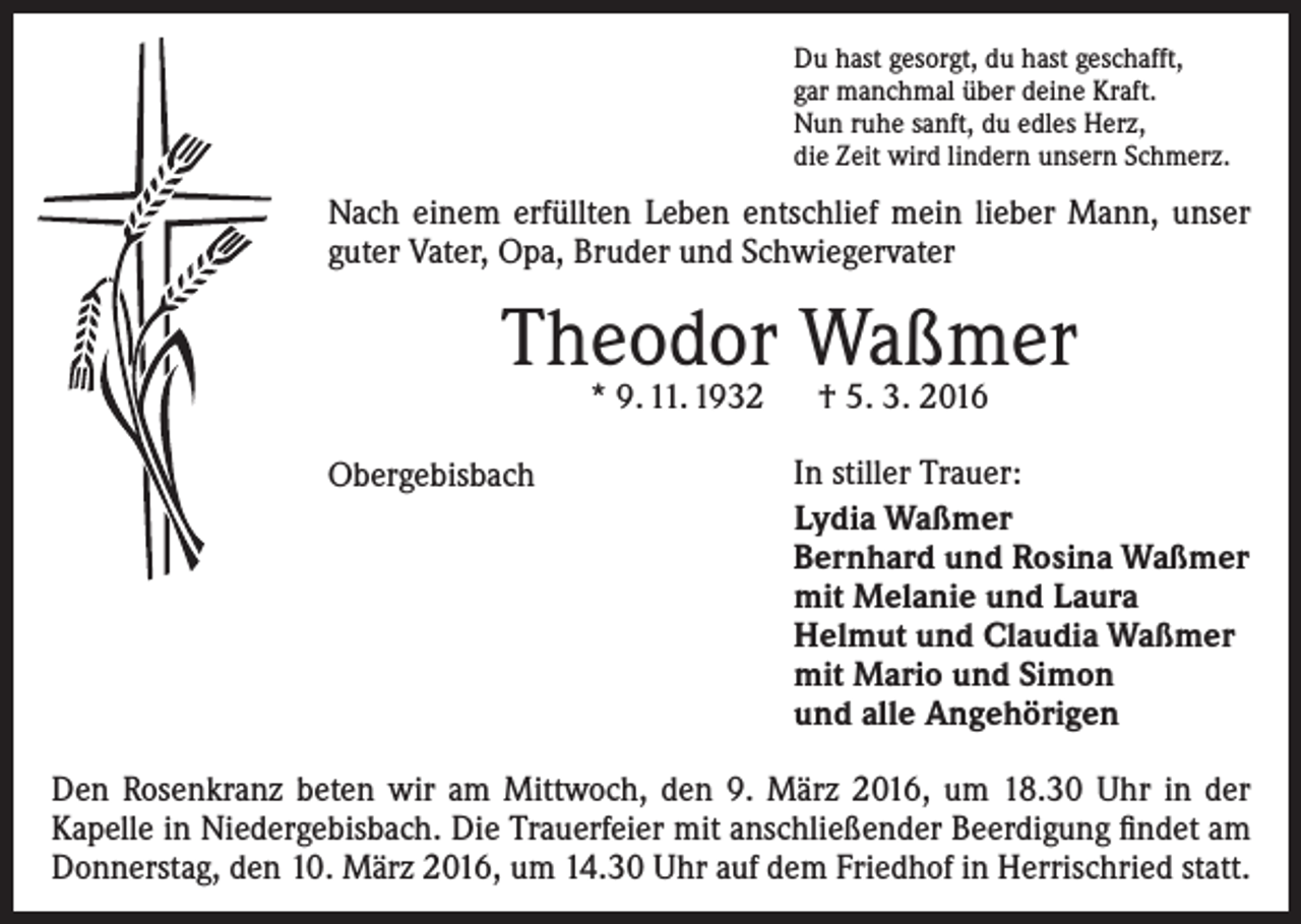 <p>Du hast gesorgt, du hast geschafft,<br />gar manchmal über deine Kraft.<br />Nun ruhe sanft, du edles Herz,<br />die Zeit wird lindern unsern Schmerz.</p><p>Nach einem erfüllten Leben entschlief mein lieber Mann, unser<br />guter Vater, Opa, Bruder und Schwiegervater</p><p>Theodor Waßmer<br />* 9. 11. 1932 † 5. 3. 2016</p><p>Obergebisbach</p><p>In stiller Trauer:<br />Lydia Waßmer<br />Bernhard und Rosina Waßmer<br />mit Melanie und Laura<br />Helmut und Claudia Waßmer<br />mit Mario und Simon<br />und alle Angehörigen</p><p>Den Rosenkranz beten wir am Mittwoch, den 9. März 2016, um 18.30 Uhr in der<br />Kapelle in Niedergebisbach. Die Trauerfeier mit anschließender Beerdigung findet am<br />Donnerstag, den 10. März 2016, um 14.30 Uhr auf dem Friedhof in Herrischried statt.</p>