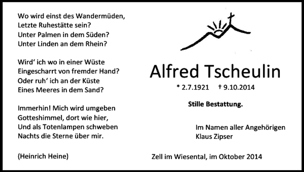 <p>Wo wird einst des Wandermüden,<br />Letzte Ruhestätte sein?<br />Unter Palmen in dem Süden?<br />Unter Linden an dem Rhein?<br />Wird‘ ich wo in einer Wüste<br />Eingescharrt von fremder Hand?<br />Oder ruh‘ ich an der Küste<br />Eines Meeres in dem Sand?<br />Immerhin! Mich wird umgeben<br />Gotteshimmel, dort wie hier,<br />Und als Totenlampen schweben<br />Nachts die Sterne über mir.<br />(Heinrich Heine)</p><p>Alfred Tscheulin<br />* 2.7.1921</p><p>† 9.10.2014</p><p>Stille Bestattung.<br />Im Namen aller Angehörigen<br />Klaus Zipser<br />Zell im Wiesental, im Oktober 2014</p>