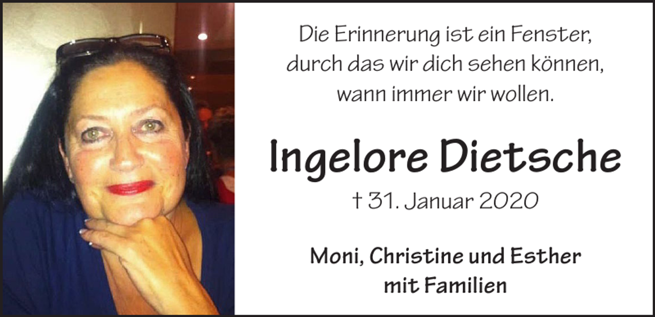 <p>Die Erinnerung ist ein Fenster,<br />durch das wir dich sehen können,<br />wann immer wir wollen.</p><p>Ingelore Dietsche<br />† 31. Januar 2020</p><p>Moni, Christine und Esther<br />mit Familien</p>