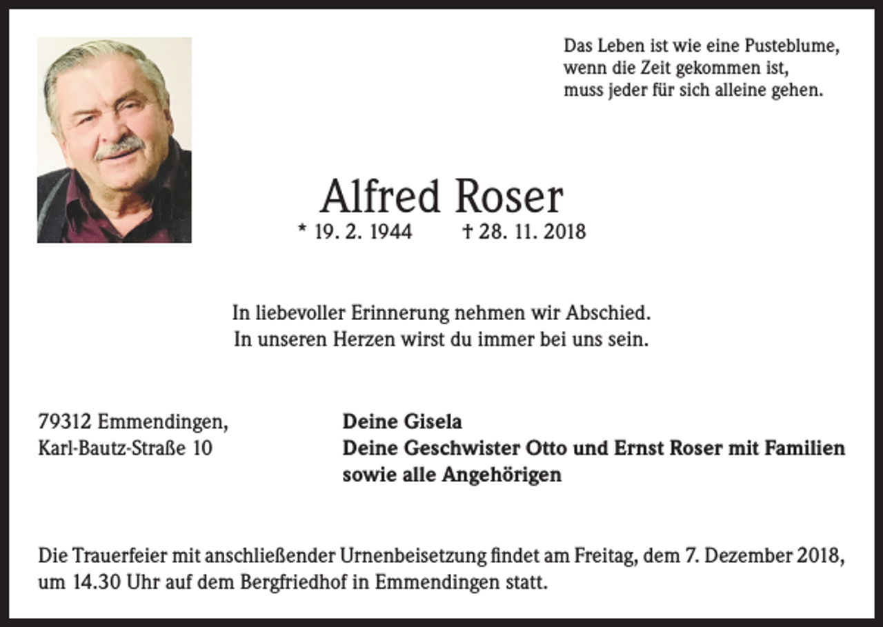 <p>Das Leben ist wie eine Pusteblume,<br />wenn die Zeit gekommen ist,<br />muss jeder für sich alleine gehen.</p><p>Alfred Roser</p><p>* 19. 2. 1944</p><p>† 28. 11. 2018</p><p>In liebevoller Erinnerung nehmen wir Abschied.<br />In unseren Herzen wirst du immer bei uns sein.</p><p>79312 Emmendingen,<br />Karl-Bautz-Straße 10</p><p>Deine Gisela<br />Deine Geschwister Otto und Ernst Roser mit Familien<br />sowie alle Angehörigen</p><p>Die Trauerfeier mit anschließender Urnenbeisetzung findet am Freitag, dem 7. Dezember 2018,<br />um 14.30 Uhr auf dem Bergfriedhof in Emmendingen statt.</p>