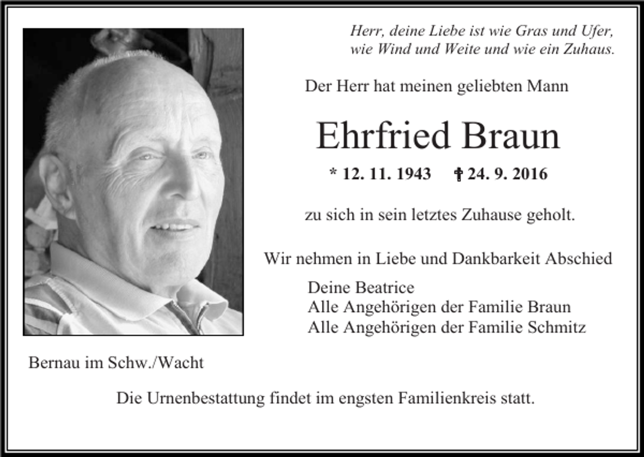 <p>Herr, deine Liebe ist wie Gras und Ufer,<br />wie Wind und Weite und wie ein Zuhaus.</p><p>Der Herr hat meinen geliebten Mann</p><p>Ehrfried<br />Braun<br />Der Herr hat meinen<br />geliebten Mann<br />* 12. 11. 1943</p><p>✝ 24. 9. 2016</p><p>zu sich in sein letztes Zuhause geholt.</p><p>Ehrfried Braun<br />Wir nehmen in Liebe und Dankbarkeit Abschied<br />*12.11.1943 + 24.09.2016</p><p>Bernau im Schw./Wacht</p><p>Deine Beatrice<br />Alle Angehörigen der Familie Braun<br />Alle Angehörigen der Familie Schmitz<br />zu sich in sein letztes Zuhause geholt.</p><p>Die Urnenbestattung findet im engsten Familienkreis statt.<br />Wir nehmen in Liebe und</p>