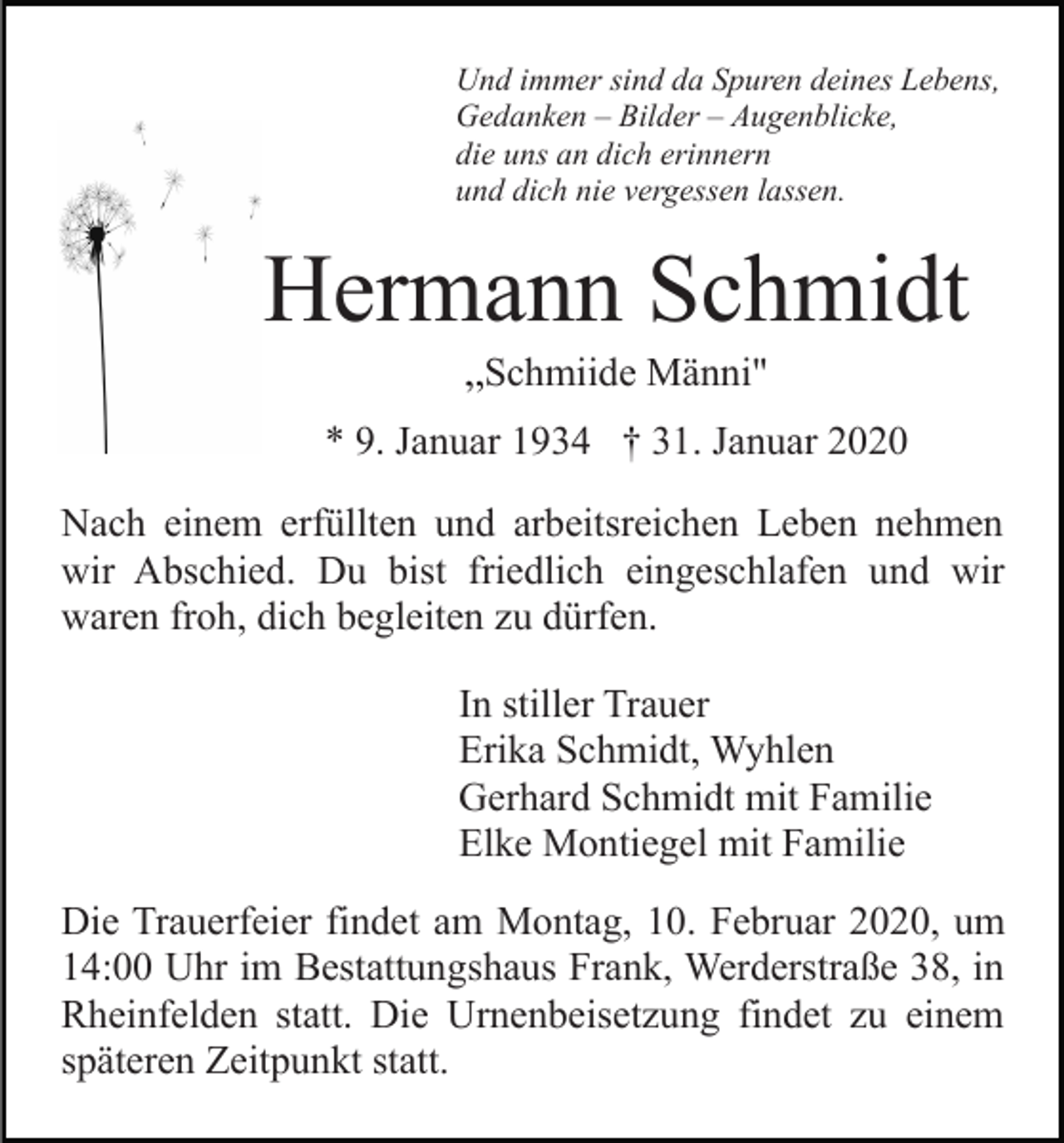 <p>Und immer sind da Spuren deines Lebens,<br />Gedanken – Bilder – Augenblicke,<br />die uns an dich erinnern<br />und dich nie vergessen lassen.</p><p>Hermann Schmidt<br />„Schmiide Männi"<br />* 9. Januar 1934 † 31. Januar 2020<br />Nach einem erfüllten und arbeitsreichen Leben nehmen<br />wir Abschied. Du bist friedlich eingeschlafen und wir<br />waren froh, dich begleiten zu dürfen.<br />In stiller Trauer<br />Erika Schmidt, Wyhlen<br />Gerhard Schmidt mit Familie<br />Elke Montiegel mit Familie<br />Die Trauerfeier findet am Montag, 10. Februar 2020, um<br />14:00 Uhr im Bestattungshaus Frank, Werderstraße 38, in<br />Rheinfelden statt. Die Urnenbeisetzung findet zu einem<br />späteren Zeitpunkt statt.</p>