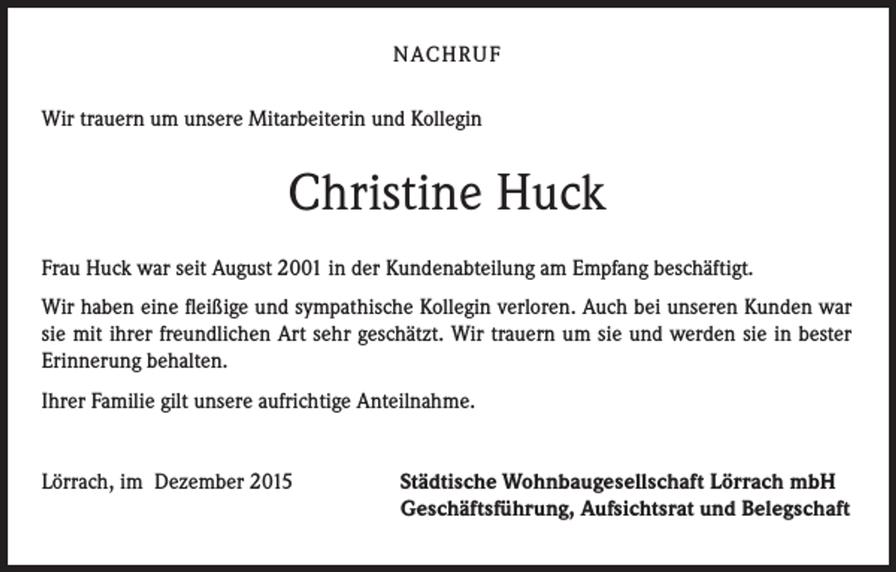 <p>NACHRUF<br />Wir trauern um unsere Mitarbeiterin und Kollegin</p><p>Christine Huck<br />Frau Huck war seit August 2001 in der Kundenabteilung am Empfang beschäftigt.<br />Wir haben eine fleißige und sympathische Kollegin verloren. Auch bei unseren Kunden war<br />sie mit ihrer freundlichen Art sehr geschätzt. Wir trauern um sie und werden sie in bester<br />Erinnerung behalten.<br />Ihrer Familie gilt unsere aufrichtige Anteilnahme.<br />Lörrach, im Dezember 2015</p><p>Städtische Wohnbaugesellschaft Lörrach mbH<br />Geschäftsführung, Aufsichtsrat und Belegschaft</p>