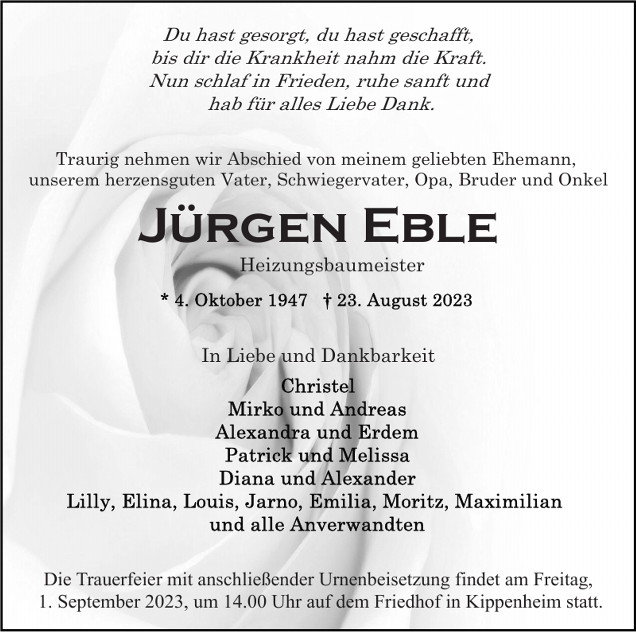<p>Du hast gesorgt, du hast geschafft,<br />bis dir die Krankheit nahm die Kraft.<br />Nun schlaf in Frieden, ruhe sanft und<br />hab für alles Liebe Dank.<br />Traurig nehmen wir Abschied von meinem geliebten Ehemann,<br />unserem herzensguten Vater, Schwiegervater, Opa, Bruder und Onkel</p><p>Jürgen Eble<br />Heizungsbaumeister</p><p>In Liebe und Dankbarkeit</p><p>Die Trauerfeier mit anschließender Urnenbeisetzung findet am Freitag,<br />1. September 2023, um 14.00 Uhr auf dem Friedhof in Kippenheim statt.</p>