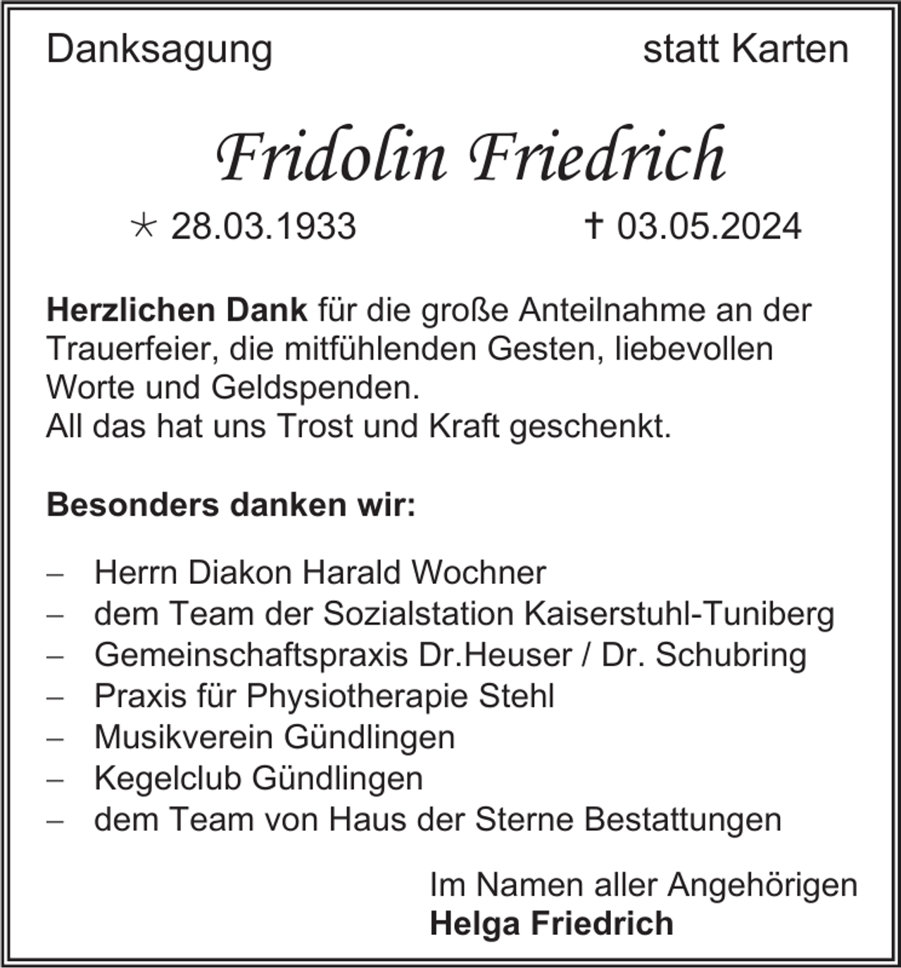 <p>Danksagung</p>
<p>statt Karten</p>
<p>Fridolin Friedrich<br />* 28.03.1933</p>
<p><span>†</span> 03.05.2024</p>
<p>Herzlichen Dank für die große Anteilnahme an der<br />Trauerfeier, die mitfühlenden Gesten, liebevollen<br />Worte und Geldspenden.<br />All das hat uns Trost und Kraft geschenkt.<br />Besonders danken wir:<br /></p>
<p>Herrn Diakon Harald Wochner<br />dem Team der Sozialstation Kaiserstuhl-Tuniberg<br />Gemeinschaftspraxis Dr.Heuser / Dr. Schubring<br />Praxis für Physiotherapie Stehl<br />Musikverein Gündlingen<br />Kegelclub Gündlingen<br />dem Team von Haus der Sterne Bestattungen<br />Im Namen aller Angehörigen<br />Helga Friedrich</p>