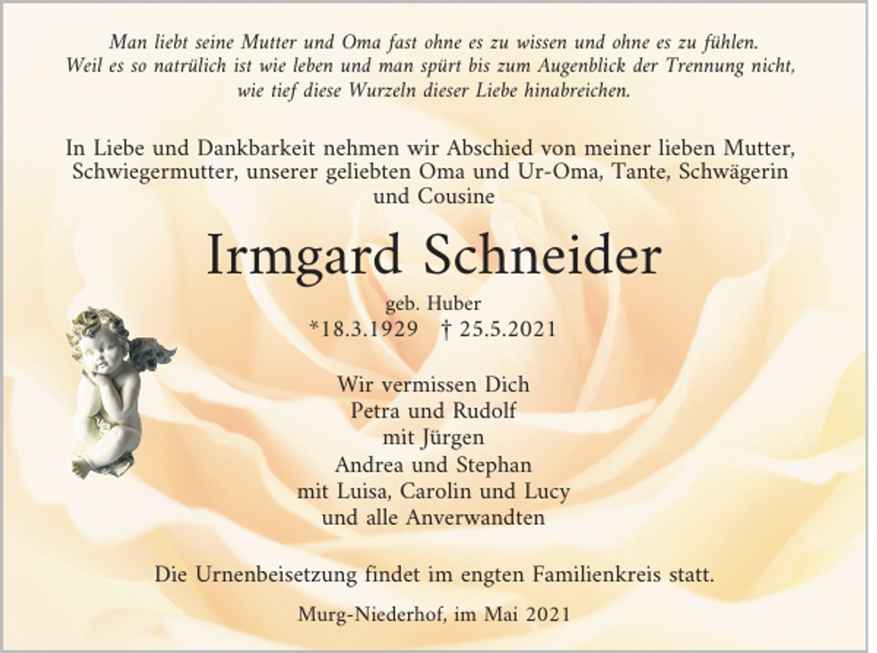 <p>Man liebt seine Mutter und Oma fast ohne es zu wissen und ohne es zu fühlen.<br />Weil es so natrülich ist wie leben und man spürt bis zum Augenblick der Trennung nicht,<br />wie tief diese Wurzeln dieser Liebe hinabreichen.</p><p>In Liebe und Dankbarkeit nehmen wir Abschied von meiner lieben Mutter,<br />Schwiegermutter, unserer geliebten Oma und Ur-Oma, Tante, Schwägerin<br />und Cousine</p><p>Irmgard Schneider<br />geb. Huber</p><p>*18.3.1929 £ 25.5.2021</p><p>Wir vermissen Dich<br />Petra und Rudolf<br />mit Jürgen<br />Andrea und Stephan<br />mit Luisa, Carolin und Lucy<br />und alle Anverwandten<br />Die Urnenbeisetzung findet im engten Familienkreis statt.<br />Murg-Niederhof, im Mai 2021</p>