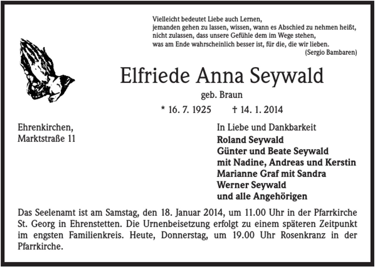 <p>Vielleicht bedeutet Liebe auch Lernen,<br />jemanden gehen zu lassen, wissen, wann es Abschied zu nehmen heißt,<br />nicht zulassen, dass unsere Gefühle dem im Wege stehen,<br />was am Ende wahrscheinlich besser ist, für die, die wir lieben.<br />(Sergio Bambaren)</p><p>Elfriede Anna Seywald<br />geb. Braun<br />* 16. 7. 1925<br />† 14. 1. 2014<br />Ehrenkirchen,<br />Marktstraße 11</p><p>In Liebe und Dankbarkeit<br />Roland Seywald<br />Günter und Beate Seywald<br />mit Nadine, Andreas und Kerstin<br />Marianne Graf mit Sandra<br />Werner Seywald<br />und alle Angehörigen</p><p>Das Seelenamt ist am Samstag, den 18. Januar 2014, um 11.00 Uhr in der Pfarrkirche<br />St. Georg in Ehrenstetten. Die Urnenbeisetzung erfolgt zu einem späteren Zeitpunkt<br />im engsten Familienkreis. Heute, Donnerstag, um 19.00 Uhr Rosenkranz in der<br />Pfarrkirche.</p>