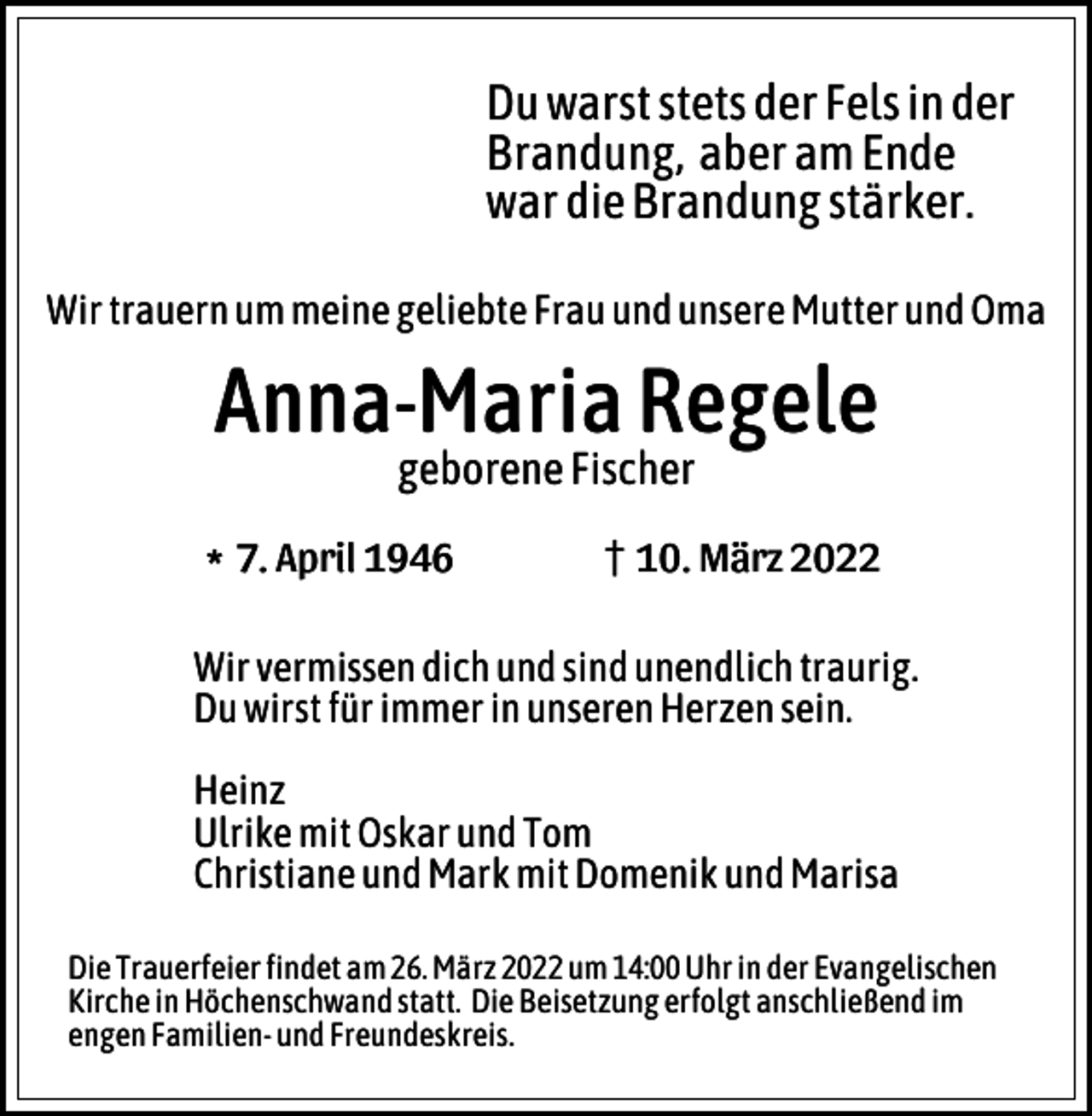 <p>Du warst stets der Fels in der<br />Brandung, aber am Ende<br />war die Brandung stärker.<br />Wir trauern um meine geliebte Frau und unsere Mutter und Oma</p><p>Anna-Maria Regele<br />geborene Fischer</p><p>l7. April 1946</p><p>z10. März 2022</p><p>Wir vermissen dich und sind unendlich traurig.<br />Du wirst für immer in unseren Herzen sein.<br />Heinz<br />Ulrike mit Oskar und Tom<br />Christiane und Mark mit Domenik und Marisa<br />Die Trauerfeier findet am 26. März 2022 um 14:00 Uhr in der Evangelischen<br />Kirche in Höchenschwand statt. Die Beisetzung erfolgt anschließend im<br />engen Familien- und Freundeskreis.</p>