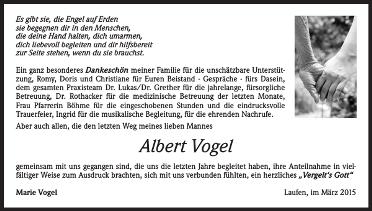 <p>Es gibt sie, die Engel auf Erden<br />sie begegnen dir in den Menschen,<br />die deine Hand halten, dich umarmen,<br />dich liebevoll begleiten und dir hilfsbereit<br />zur Seite stehen, wenn du sie brauchst.<br />Ein ganz besonderes Dankeschön meiner Familie für die unschätzbare Unterstützung, Romy, Doris und Christiane für Euren Beistand - Gespräche - fürs Dasein,<br />dem gesamten Praxisteam Dr. Lukas/Dr. Grether für die jahrelange, fürsorgliche<br />Betreuung, Dr. Rothacker für die medizinische Betreuung der letzten Monate,<br />Frau Pfarrerin Böhme für die eingeschobenen Stunden und die eindrucksvolle<br />Trauerfeier, Ingrid für die musikalische Begleitung, für die ehrenden Nachrufe.<br />Aber auch allen, die den letzten Weg meines lieben Mannes</p><p>Albert Vogel<br />gemeinsam mit uns gegangen sind, die uns die letzten Jahre begleitet haben, ihre Anteilnahme in vielfältiger Weise zum Ausdruck brachten, sich mit uns verbunden fühlten, ein herzliches „Vergelt‘s Gott“<br />Marie Vogel</p><p>Laufen, im März 2015</p>