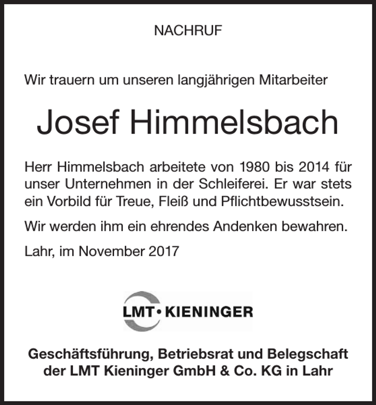 <p>NACHRUF<br />Wir trauern um unseren langjährigen Mitarbeiter</p><p>Josef Himmelsbach<br />Herr Himmelsbach arbeitete von 1980 bis 2014 für<br />unser Unternehmen in der Schleiferei. Er war stets<br />ein Vorbild für Treue, Fleiß und Pflichtbewusstsein.<br />Wir werden ihm ein ehrendes Andenken bewahren.<br />Lahr, im November 2017</p><p>Geschäftsführung, Betriebsrat und Belegschaft<br />der LMT Kieninger GmbH &amp; Co. KG in Lahr</p>