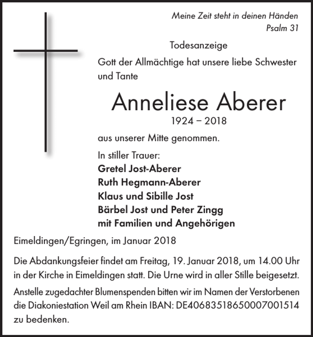 <p>Meine Zeit steht in deinen Händen</p><p>Psalm 31</p><p>Todesanzeige<br />Gott der Allmächtige hat unsere liebe Schwester<br />und Tante</p><p>Anneliese Aberer<br />1924 – 2018</p><p>aus unserer Mitte genommen.<br />In stiller Trauer:<br />Gretel Jost-Aberer<br />Ruth Hegmann-Aberer<br />Klaus und Sibille Jost<br />Bärbel Jost und Peter Zingg<br />mit Familien und Angehörigen<br />Eimeldingen/Egringen, im Januar 2018<br />Die Abdankungsfeier findet am Freitag, 19. Januar 2018, um 14.00 Uhr<br />in der Kirche in Eimeldingen statt. Die Urne wird in aller Stille beigesetzt.<br />Anstelle zugedachter Blumenspenden bitten wir im Namen der Verstorbenen<br />die Diakoniestation Weil am Rhein IBAN: DE40683518650007001514<br />zu bedenken.</p>