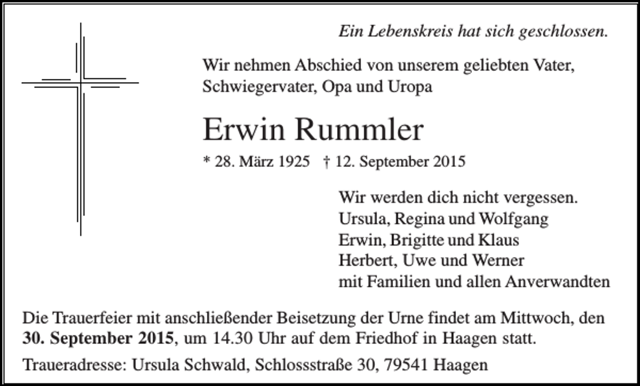 <p>Ein Lebenskreis hat sich geschlossen.<br />Wir nehmen Abschied von unserem geliebten Vater,<br />Schwiegervater, Opa und Uropa</p><p>Erwin Rummler<br />* 28. März 1925 † 12. September 2015</p><p>Wir werden dich nicht vergessen.<br />Ursula, Regina und Wolfgang<br />Erwin, Brigitte und Klaus<br />Herbert, Uwe und Werner<br />mit Familien und allen Anverwandten<br />Die Trauerfeier mit anschließender Beisetzung der Urne findet am Mittwoch, den<br />30. September 2015, um 14.30 Uhr auf dem Friedhof in Haagen statt.<br />Traueradresse: Ursula Schwald, Schlossstraße 30, 79541 Haagen</p>