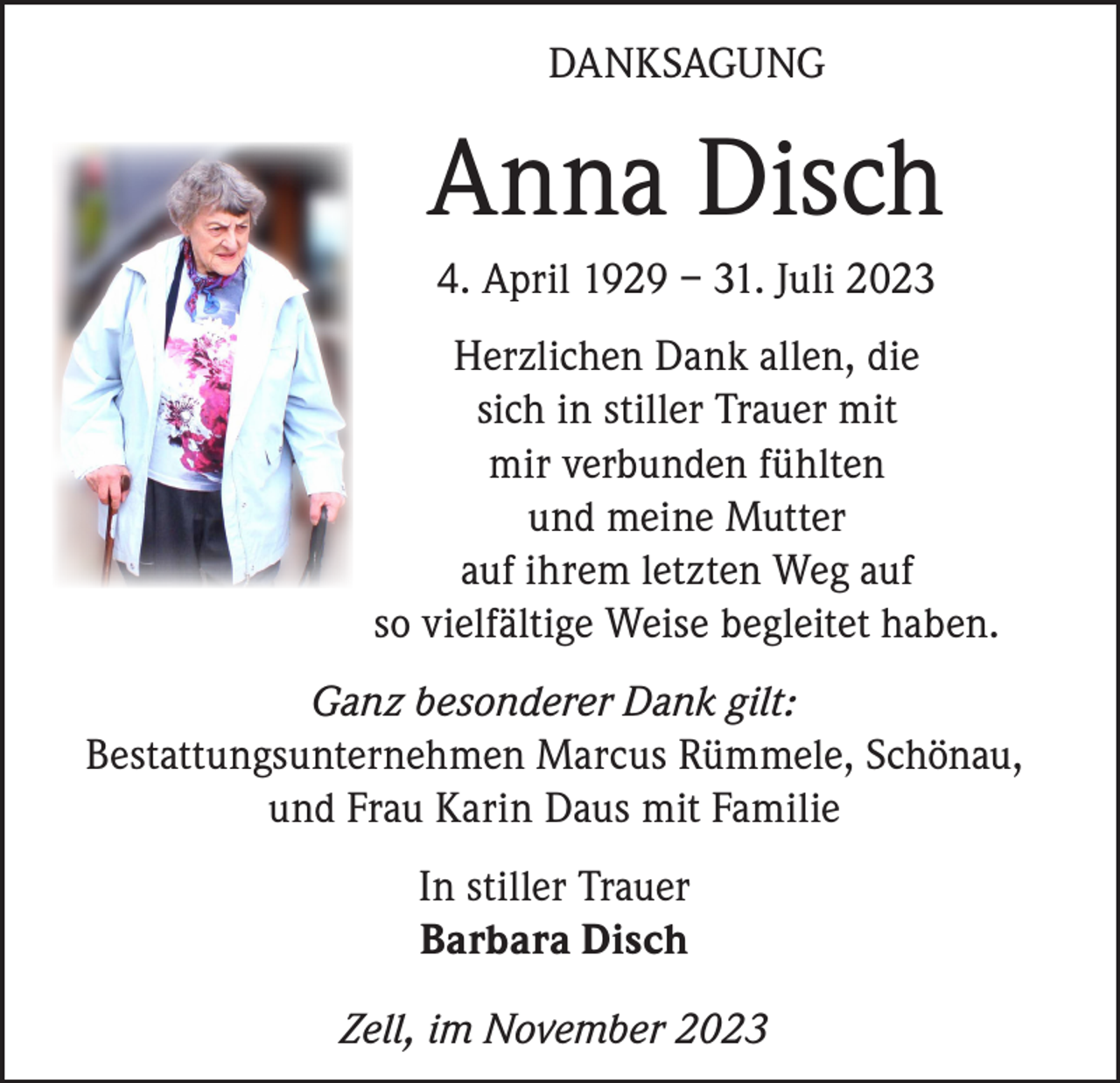 <p>DANKSAGUNG</p><p>Anna Disch<br />4. April 1929 – 31. Juli 2023<br />Herzlichen Dank allen, die<br />sich in stiller Trauer mit<br />mir verbunden fühlten<br />und meine Mutter<br />auf ihrem letzten Weg auf<br />so vielfältige Weise begleitet haben.<br />Ganz besonderer Dank gilt:<br />Bestattungsunternehmen Marcus Rümmele, Schönau,<br />und Frau Karin Daus mit Familie<br />In stiller Trauer<br />Barbara Disch<br />Zell, im November 2023</p>