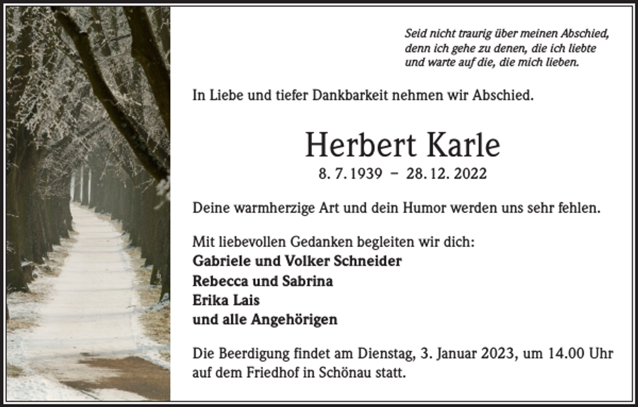 <p>Seid nicht traurig über meinen Abschied,<br />denn ich gehe zu denen, die ich liebte<br />und warte auf die, die mich lieben.</p><p>In Liebe und tiefer Dankbarkeit nehmen wir Abschied.</p><p>Herbert Karle<br />8. 7. 1939 – 28. 12. 2022</p><p>Deine warmherzige Art und dein Humor werden uns sehr fehlen.<br />Mit liebevollen Gedanken begleiten wir dich:<br />Gabriele und Volker Schneider<br />Rebecca und Sabrina<br />Erika Lais<br />und alle Angehörigen<br />Die Beerdigung findet am Dienstag, 3. Januar 2023, um 14.00 Uhr<br />auf dem Friedhof in Schönau statt.</p>